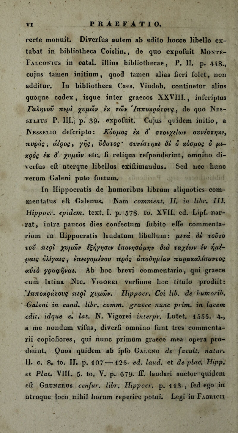 recte monuit. Diverfus autem ab edito Iiocce libello ex- tabat in bibliotheca Coislin., de quo expofuit Monte- Falconius in catal. illius bibliothecae, P. II. p. 448., cujus tamen initium, quod tamen alias fieri folet, non additur. In bibliotheca Caes. Vindob. continetur alius quoque codex, isque inter graecos XXVIII., infcriptus Γαληνού περί χυμών εκ των eίπποκράιονς, de quo Nes- selius P. III.'5 p. 39· expofuit. Cujus quidem initio, a Nesselio defcripto: Κόομος εκ d' στοιχείων οννεστηκε, πυρός, άερος, γης} νδατος' σννεστηκε δε 6 κόσμος ό μι- κρός εκ δ' χυμών etc. fi reliqua refponderint, omnino di- verfus eit uterque libellus exifiimaudus. Sed nec hunc verum Galeni puto foetum. In Hippocratis de humoribus librum aliquoties com- mentatus effc Galenus. Nam commeat. II. in libr. III. Hippocr. epidem. text. I. p. 578. Ιο. XVII. ed. Lipf. nar- rat, intra paucos dies confectum fubito eife commenta- rium in Hippocratis laudatum libellum: μετά δε τούτο του περί χυμών εξηγησιν εποιησάμην διά ταχέων εν ημε- ραις όλιγαις, επειχομενου προς άποδημίαν παρακαλεσαντος αυτό γραφηναι. Ab hoc brevi commentario, qui graece cum latina Nic. Vjgorei verfione hoc titulo prodiit: *Ιπποκράτους περί χυμών. Hippocr. Coi lib. de humorib. Galeni in eund. libr. comm. graece nunc prim. in lucem edit. idque c, lat. Ν'. Vigorei interpr. Lutet. 1555. 4·, a me nondum vifus, diverfi omnino funt tres commenta- rii copiofiores, qui nunc primum graece mea opera pro- deunt. Quos quidem ab ipfo Galeno de facuit, natur. II. c. 8· to. II. p. 107—125. ed. laud. et de plac. Hipp. et Piat, VIII. 5. to. V. p. 679- fi*. laudari auctor quidem eft Grunerus cenfur. libr, Hippocr. p. 113·, fed ego in utroque loco nihil horum reperire potui. Legi in Fabricii