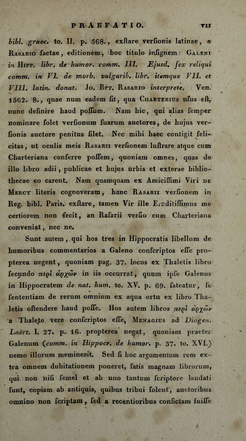 P R A E F Δ T I Ο. τιι libi, griiec, to. II. p. 568., exftare verfionis latinae, a Rasario factae, editionem, hoc titulo infignem: Galent in Hipp. libr. de humor. comm. III. Ejusd, fex reliqui comm. in VI. de morb. vulgarii. libr. itemque VII. et Vlll. latin. donat, Jo. Bpt. Rasario interprete. Ven. 4562. 8., quae num eadem fit, qua Ciiarterius ufus eft, nunc definire haud polium. .Nam hic, qui alias femper nominare folet verfionum fuarum auctores, de hujus ver- Jionis auctore penitus filet. Nec mihi haec contigit feli- citas, ut oculis meis Rasarii verfionem luftrare atque cum Charteriana conferre poifem, quoniam omnes, quas de illo libro adii, publicae et hujus urbis et exterae biblio- thecae eo carent. Nam quamquam ex Amiciifimi Viri de Mercy literis cognoveram, hanc Rasarii verfionem in Reg. bibi. Paris, exitare, tamen Vir ille Erudilifiimus me certiorem non fecit, an Rafarii verfio cum Charteriana conveniat, nec ne. Sunt autem , qui hos tres in Hippocratis libellum de humoribus commentarios a Galeno confcriptos eife pro- pterea negent, quoniam pag. 37. locus ex Thaletis libro fecundo πιρι αρχών in iis occurrat, quum ipfe Galenus in Hippocratem de nat. hum. to. XV. p. 69. fateatur, fe fententiam de rerum omnium ex aqua ortu ex libro Tha- letis oftendere haud polfe. Hos autem libros πιρι αρχών a Thalejte vere confcriptos eife, Menagius ad Diogen. Laert. I. 27· p. 1.6· propterea ne^at, quoniam praeter Galenum Qcomm. in Hippocr. de humor. p. 37. to. XVI.) nemo illorum meminerit. Sed fi hoc argumentum rem ex- tra omnem dubitationem poneret, latis magnam librorum, qui non nili femel et ab uno tantum fcriptore laudati funt, copiam ab antiquis, quibus tribui folent, auctoribus omnino non fcriptam, fed a recentioribus confictam fuiffe