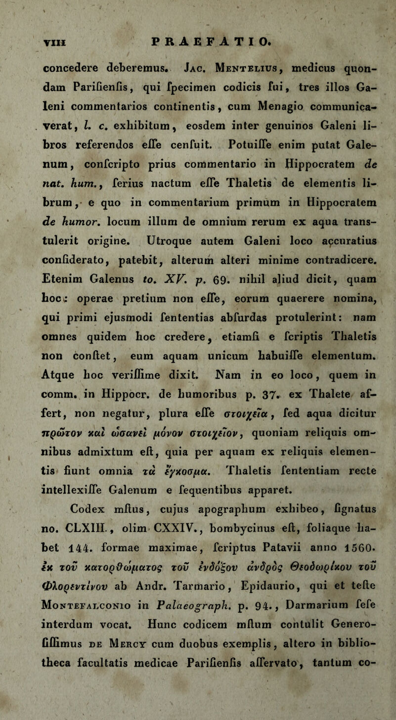 concedere deberemus· Jac. Mentelius, medicus quon- dam Parifienfis, qui fpecimen codicis fui, tres illos Ga- leni commentarios continentis, cum Menagio communica- verat, l. c. exhibitum, eosdem inter genuinos Galeni li- bros referendos eiTe cenfuit. Potuifle enim putat Gale- num, confcripto prius commentario in Hippocratem de nat. hum.y ferius nactum elTe Thaletis de elementis li- brum, e quo in commentarium primum in Hippocratem de humor, locum illum de omnium rerum ex aqua trans- tulerit origine. Utroque autem Galeni loco apcuratius coniiderato, patebit, alterum alteri minime contradicere. Etenim Galenus to. XV. p. 69. nihil aliud dicit, quam hoc c operae pretium non eiTe, eorum quaerere nomina, qui primi ejusmodi fententias abfurdas protulerint: nam omnes quidem hoc credere, etiamii e fcriptis Thaletis non confiet, eum aquam unicum habuiiTe elementum. Atque hoc veriilime dixit. Nam in eo loco, quem in comm. in Hippocr. de humoribus p. 37· ex Thalete af- fert, non negatur, plura eiTe στοιχεία, fed aqua dicitur πρώτον και ώσανεί μόνον στοιχεΊον, quoniam reliquis om- nibus admixtum eft, quia per aquam ex reliquis elemen- tis fiunt omnia τα εγχοσμα. Thaletis fententiam recte intellexiJTe Galenum e fequentibus apparet. Codex mftus, cujus apographum exhibeo, fignatus no. CLXIII., olim CXXIV., bombycinus eft, foliaque ha- bet 144. formae maximae, fcriptus Patavii anno 1560. iit τον κατορθώματος του ενδόξου ανδρος Θεοδωρίχου του Φλορεντίνον ab Andr. Tarmario, Epidaurio, qui et telte Montefalconio in Palaeograph. p. 94., Darmarium fefe interdum vocat. Hunc codicem mflum contulit Genero- fiflimus de Mercy cum duobus exemplis, altero in biblio- theca facultatis medicae Parifienfis aifervato, tantum co-