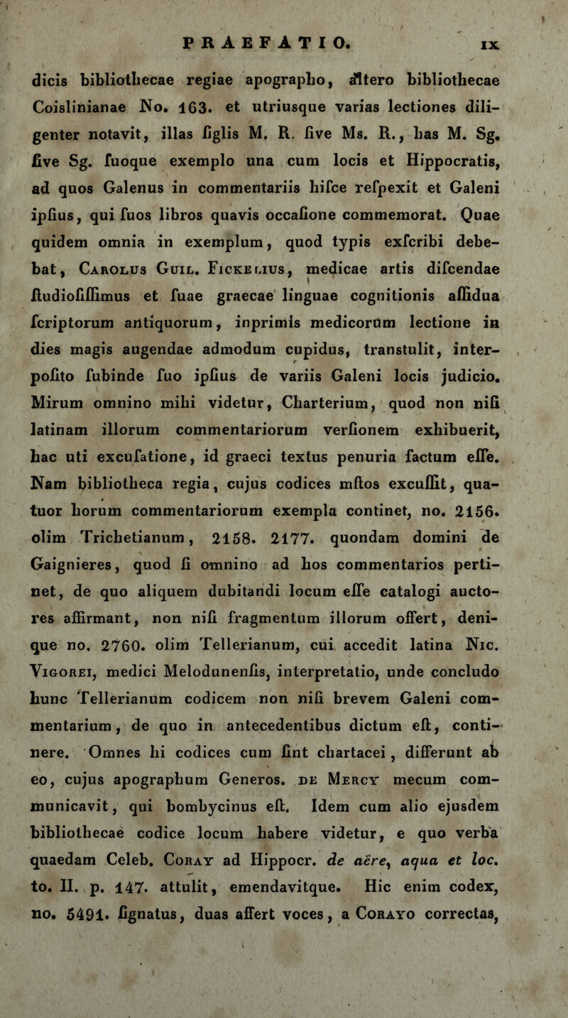 dicis bibliothecae regiae apographo, sfltero bibliothecae Coislinianae No. 163. et utriusque varias lectiones dili- genter notavit, illas iiglis M. R. live Ms. R., has M. Sg, five Sg. fuoque exemplo una cum locis et Hippocratis, ad quos Galenus in commentariis hifce refpexit et Galeni iplius, qui fuos libros quavis occafione commemorat. Quae quidem omnia in exemplum, quod typis exfcribi debe- bat, Carolus Guil. Fickelius, medicae artis difcendae fiudiofiffimus et fuae graecae linguae cognitionis aflidua fcriptorum antiquorum, inprimis medicorum lectione in dies magis augendae admodum cupidus, transtulit, inter- pofito fubinde fuo iplius de variis Galeni locis judicio. Mirum omnino mihi videtur, Cliarterium, quod non nifi latinam illorum commentariorum verfionem exhibuerit, hac uti excufatione, id graeci textus penuria factum efle. Nam bibliotheca regia, cujus codices mitos excuifit, qua- tuor horum commentariorum exempla continet, no. 2156* olim Trichetianum, 2158. 2177. quondam domini de Gaignieres, quod fi omnino ad hos commentarios perti- net, de quo aliquem dubitandi locum efie catalogi aucto- res affirmant, non nifi fragmentum illorum offert, deni- que no, 2760. olim Tellerianum, cui accedit latina Nic. Yigorei, medici Melodunenfis, interpretatio, unde concludo hunc Tellerianum codicem non nifi brevem Galeni com- mentarium, de quo in antecedentibus dictum eff, conti- nere. Omnes hi codices cum fint chartacei, differunt ab eo, cujus apographum Generos, de Mercy mecum com- municavit , qui bombycinus eft. Idem cum alio ejusdem bibliothecae codice locum habere videtur, e quo verba quaedam Celeb. Coray ad Hippocr. de aere, aqua et loc. to. II. p. 147. attulit, emendavitque. Hic enim codex, no. 5491. fignatus, duas affert voces, a Corayo correctas,