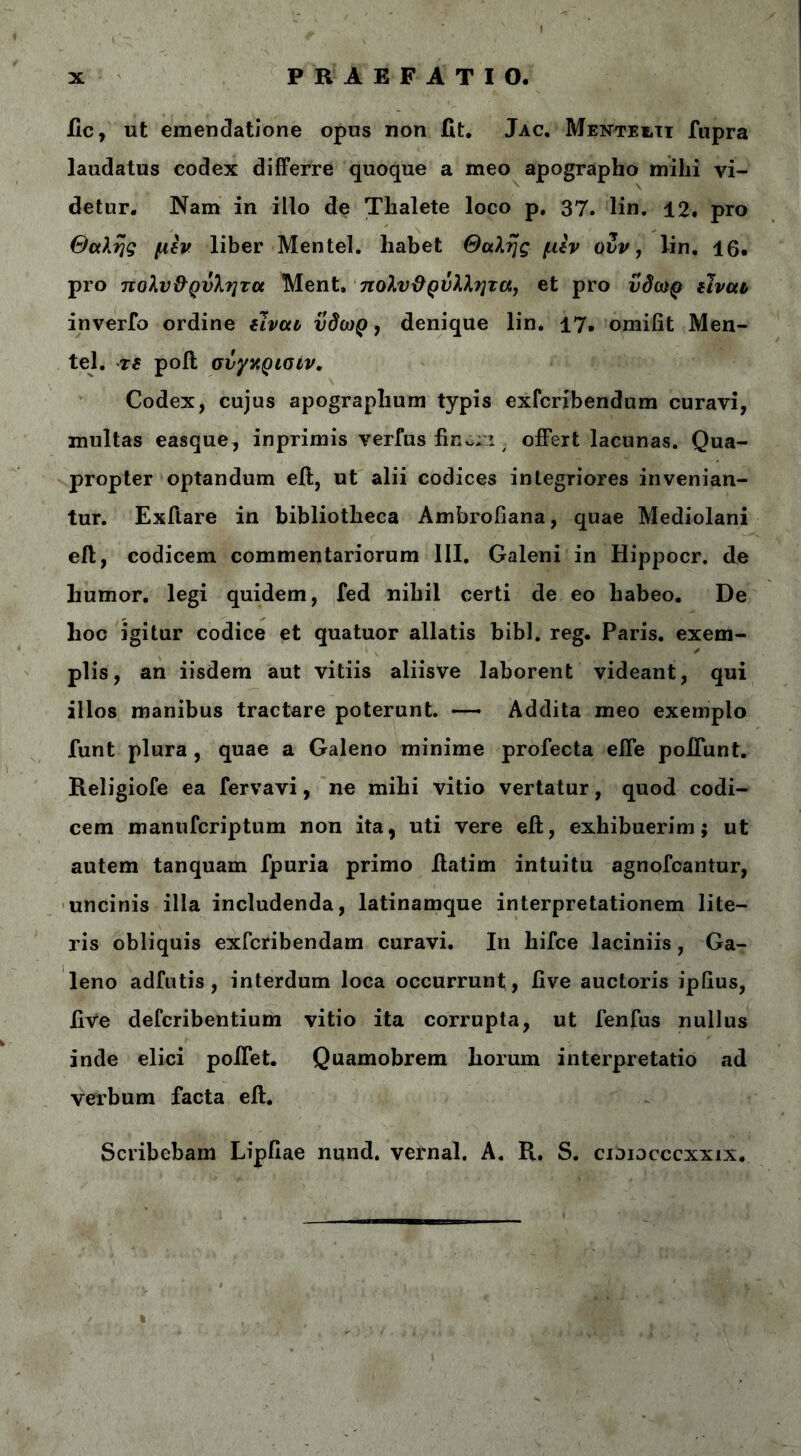 ile, ut emendatione opus non fit. Jac. Μεντει,τϊ fupra laudatus codex differre quoque a meo apographo mihi vi- detur. Nam in illo de Thalete loco p. 37. lin. 12. pro Θαλής μεν liber Mentel. liabet Θαλής μεν ovv, lin. 16. pro πολν&ρνλητα Ment, πολυϋρνλλητα, et pro ύδωρ είναι inverfo ordine είναι ύδωρ, denique lin. 17. omifit Men- tel. τε poft σνγαρισίν. Codex, cujus apographum typis exferibendum curavi, multas easque, in primis verius finori / offert lacunas. Qua- propter optandum eft, ut alii codices integriores invenian- tur. Exftare in bibliotheca Ambrofiana, quae Mediolani eft, codicem commentariorum III. Galeni in Hippocr. de humor, legi quidem, fed nihil certi de eo habeo. De hoc igitur codice et quatuor allatis bibi. reg. Paris, exem- plis, an iisdem aut vitiis aliisve laborent videant, qui illos manibus tractare poterunt. —- Addita meo exemplo funt plura , quae a Galeno minime profecta efle poliunt. Religiofe ea fervavi, ne mihi vitio vertatur, quod codi- cem manuferiptum non ita, uti vere eft, exhibuerim; ut autem tanquam fpuria primo ilatim intuitu agnofeantur, uncinis illa includenda, latinamque interpretationem lite- ris obliquis exferibendam curavi. In hifce laciniis, Ga- leno adfutis, interdum loca occurrunt , live auctoris ipfius, live deferibentium vitio ita corrupta, ut fenfus nullus inde elici poifet. Quamobrem horum interpretatio ad verbum facta eft. Scribebam Lipfiae nund. vernal. A. R. S. cioiocccxxix.