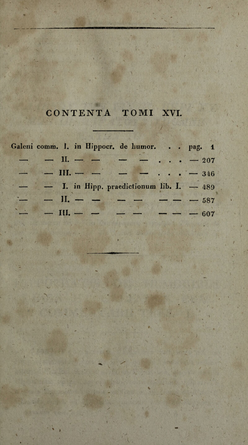 TOMI XVI / CONTENTA Galeni comra, I. in Hippocr. de liurnor. . . pag. 1 — — II. — — — — ... — 207 — — III. — — — — ... — 346 — — I. in Hipp. praedictionum lib. I. — 489 — — II. — — — — — 587 — — III. — — — — — 607 ' ' W ' ' m