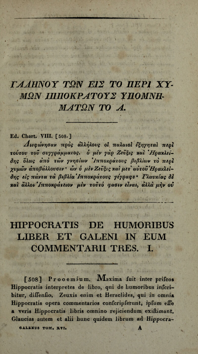 ΓΑΛΗΝΟΥ ΤΩΝ ΕΙΣ ΤΟ ΠΕΡΙ ΧΥ- ΜΩΝ JHHOKPAΤΟΥΣ ΥΠΟΜΝΗ- ΜΑΤΩΝ ΤΟ Α. Ed. Chart. VIII. [508·] /Ιιεφώνησαν προς άλληλους οΐ παλαιοί ε'ξηγηταί περί τούτου τού συγγράμματος, ο μεν γάρ Ζεύξις καί 'HgaxXti- δης ολως από των γνησίων *Ίπποκράτους βιβλίων τό περί χυμών άποβάλλονσιν * ών 6 μεν Ζεύεις και μετ αντούΉρακλεί- δης εις πάντα τα βιβλία *Ιπποκράτονς γεγραφε · Γλαυκίας δε καί άλλοο '/πποχράτειον μεν τούτο φασιν εΊναι} άλλα μην ον HIPPOCRATIS DE HUMORIBUS LIBER ET GALENI IN EUM COMMENTARII TRES. L [508] Prooemium. JYlaxima fuit inter prifcos Hippocratis interpretes de libro, qui de humoribus infcri- bitur, diJTenllo. Zeuxis enim et Heraclides, qui in omnia Hippocratis opera commentarios confcripferunt, ipTum eiTe a veris Hippocratis libris omnino rejiciendum exiilimant. Glaucias autem et alii hunc quidem librum ad Hippocra- GALBMU8 TOM, XVI» A