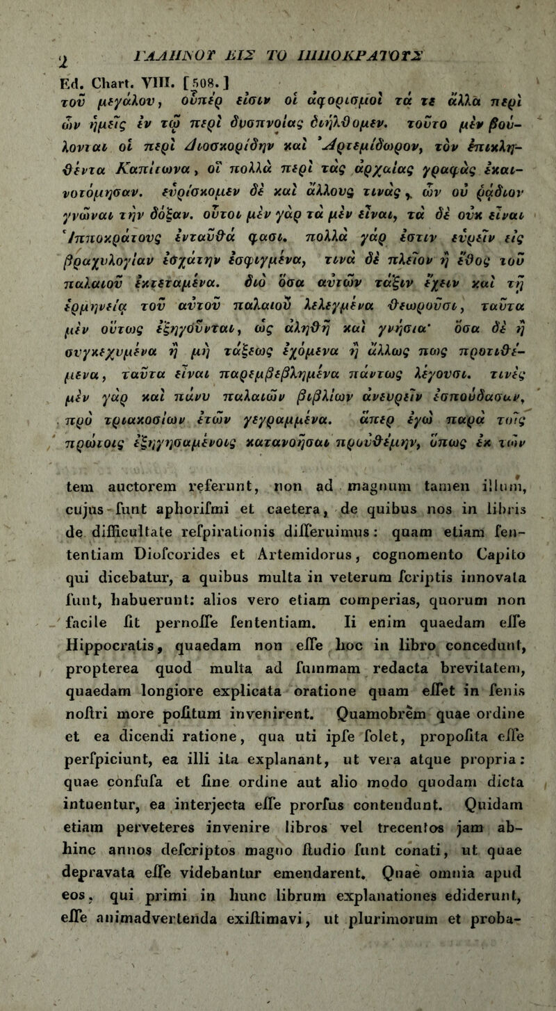 FAAUJSOT 1Ϊ.ΙΣ ΤΟ Ι11110ΚΡΑΊΌΤ2 2 Ed. Chart. YIII. [ 508. ] του μεγάλου, ουπερ είσιν oi aq ορισμοί τά τι άλλα περί ων ημείς εν τω περί δύσπνοιας διηλϋομεν. τούτο μεν βού- λονται οί περί Άιοσκορίδην και *Λρτεμίδωρον> τον επικλη- &εντα Καπίιωνα , οΐ πολλά περί τάς αρχαίας γραφάς εκαι- νοτόμησαν. ενρίσκομεν δε y.ui άλλους τινάς y ών ου ράδιον γνώναι την δόξαν, ουτοι μεν γάρ τά μεν είναι, τά δε ούκ είναι '/πποκράτους ενταΰ&ά qaoi, πολλά γάρ εστιν ενρε7ν εις βραχυλογίαν εσχάτην εσφιγμενα, τινά δε πλείον η εϋος του παλαιόν εκτεταμένα. διό όσα αυτών τάξιν εχειν χαι τη ερμηνεία του αυτόν παλαιού λελεγμ'ενα Ό-εωρονσι, ταυτα μεν ούτως εξηγούνται, ως αλη&η και γνήσια* οσα δε η συγκεχυμένα η μη τάξεως εχόμενα η άλλως πέος προτι&ε- μενα, ταυτα είναι παρεμβεβλημένα πάντως λεγονσι. τινες μεν γάρ καί πάνυ παλαιών βιβλίων άνευρείν εσπουδαοαν, . προ τριακοσίων ετών γεγραμμενα. άπερ εγώ παρά τοίς πρώτοις εξηγησαμένοις κατανόησαν πρού&εμην, όπως εκ ιών tem auctorem l^eferunt, non ad magnum tamen illuni, cujus-furit apliorifmi et caetera, de quibus nos in libris de difficultate refpirationis differuimus: quam etiam fen- tentiam Diofcorides et Artemidorus, cognomento Capito qui dicebatur, a quibus multa in veterum fcriptis innovata funt, habuerunt: alios vero etiam comperias, quorum non facile iit pernoffe fententiam. Ii enim quaedam effie Hippocratis, quaedam non eife lioc in libro concedunt, propterea quod multa ad fummam redacta brevitatem, quaedam longiore explicata oratione quam effiet in fenis noitri more politum invenirent. Quamobrem quae ordine et ea dicendi ratione, qua uti ipfe folet, propoiita effie perfpiciunt, ea illi ita explanant, ut vera atque propria: quae confufa et iine ordine aut alio modo quodam dicta intuentur, ea interjecta effie prorfus contendunt. Quidam etiam perveteres invenire libros vel trecentos jam ab- hinc annos defcriptos magno lludio funt conati, ut quae depravata effie videbantur emendarent. Quae omnia apud eos. qui primi in hunc librum explanationes ediderunt, effie animadvertenda exiftimavi, ut plurimorum et proba-