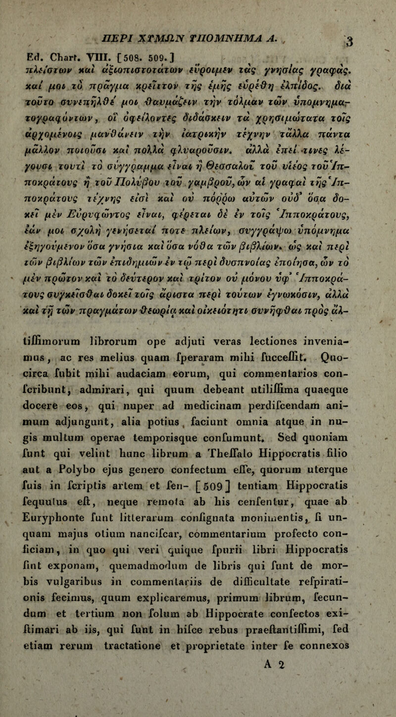 ΠΕΡΙ ΧΤΜΙΙΝ ΤΠΟΜΝΗΜΑ Α. Ε(ϊ. Chart. ΤΙΙΙ. [508. 509.] τιλείστων καί αξιοπιστοτάτων ευροιμεν τας γνήσιας γραφάς. καί μοι τό πράγμα κρείττον της εμης ευρέ&η ελπίδος. διά τούτο σννεπηλϋε' μοι Ιϊαυμάζειν την τολμάν των υπομνημαΓ τογραφόντων, οΐ όφείλοντες δτδάσκειν τά χρησιμώτατα τοις άρχομένοις μανϋάνειν την ιατρικήν τέχνην τάλλα πάντα μάλλον ποιοΰσι καί πολλά φλυαροΰσιν. αλλά επεί·τινες λί- γουσι τουτί το σύγγραμμα είναι η Θεσσαλου του υιεος του'ίπ- ποκράτους η του Πολΰβου τον γαμβρόν, ών ai γραφαί της'ίπ- ποκράτονς τέχνης είσι καί ον πόρρω αυτών ου δ* όσα δο- κεί μίν Εύρυφώντος είναι, φέρεται δε εν τοίς Ίπποκράτους, εάν μοι σ/ολτ} γενήσεταί ποτέ πλείων, συγγράφω υπόμνημα εξηγονμενον οσα γνήσια καί όσα νόθα των βιβλίων. ως καί περί των βιβλίων των επιδημιών εν τώ περί δύσπνοιας εποίησα, ών τό μεν πρώτον καί τό δεύτερον καί τρίτον ου μόνου ΰφ' Ίπποκρά- τους συγκείσ&αι δοκεί τοίς άριστα περί τούτων εγνωκόσιν, αλλά καί τή τών πραγμάτων θεωρία καί οίκειότητι συνηφϋαι προς άλ- tiflimorum librorum ope adjuti veras lectiones invenia- mus , ac res melius quam fperaram mihi fuccelUt. Quo- circa fubit mihi audaciam eorum, qui commentarios con- fcribunt, admirari, qui quum debeant utiliilima quaeque docere eos, qui nuper ad medicinam perdifcendam ani- mum adjungunt, alia potius, faciunt omnia atque in nu- gis multum operae temporisque confumunt. Sed quoniam funt qui velint hunc librum a TheiFalo Hippocratis filio aut a Polybo ejus genero confectum efle, quorum uterque fuis in fcriptis artem et feri- [509] tentiam Hippocratis fequulus eft, neque remota ab his cenfentur, quae ab Euryphonte funt litterarum confignata monimentisj, fi un- quam majus otium nancifcar, commentarium profecto con- ficiam, in quo qui veri quique fpnrii libri Hippocratis fint exponam, quemadmodum de libris qui funt de mor- bis vulgaribus in commentariis de difficultate refpirati- onis fecimus, quum explicaremus, primum librum, fecun- dum et tertium non folum ab Hippocrate confectos exi- ftimari ab iis, qui funt in hifce rebus praeftantifiimi, fed etiam rerum tractatione et proprietate inter fe connexos A 2