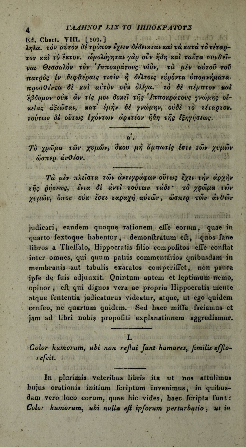 L AAUJSOt ΤΙΣ ΤΟ ΙΙΙΠΟΚΡΑΤΟΤΣ 4 Ed. Chart. ΥΙΙΙ. [ 509.] ληλα. τον αυτόν δε τρόπον έγειν δέδεικται καί τά κατα το τέταρ- τον και το εκτον. ώμολόγηται γάρ οΐν ηδη και ταυ τα συνθεΐ- ναι Θεσσαλόν τον Ίπποκράτους υιόν, τά μεν αυτόν τοΕ πατρός εν διφϋ'έραις τισίν η δέλτοις ευρόντα υπομνήματα προσθέντα di και αυτόν ουκ ολίγα. το di πέμπτον καί έβδομον ουκ άν τις μοι δοκει τί]ς Ίπποκράτους γνώμης οι- κείας αξιώσαι, κατ' εμην di γνώμην, ουδέ το τέταρτον. τούτων di ούτως εχόντων άρκτέον ηδη της εξηγησεως. t α. Το χρώμα των χυμών, όχου μη άμπωτίς ίστι των χυμών ώσπερ άν&έον. Τά μεν πλεΊστα των αντιγράφων ούτως εχει την αρχήν της ρήσεως, ενια δε αντί τούτων τάδε* το χρώμα τών χυμών, οπού ουκ εστε ταραχή αυτών, ώσπερ τόίν ανθών /' ,< , ' ... ■'ϊ- judicari, eandem quoque rationem eiTe eorum, quae in quarto fextoque habentur, demonilralum eil, quos fahc libros a Theifalo, Hippocratis filio compoiitos eiTe conflat inter omnes, qui quum patris commentarios quibusdam in membranis aut tabulis exaratos comperiffet, non pauca ipfe de fuis adjunxit. Quintum autem et feptimum nemo, opinor , eil qui dignos vera ac propria Hippocratis mente atque fententia judicaturus videatur, atque, ut ego quidem eenfeo, ne quartum quidem. Sed haec miffa faciamus et jam ad libri nobi.? propofiti explanationem aggrediamur. I. Color humorum, ubi non reflui Juni humores, fimilis efflo- re fcit. In plurimis veteribus libris ita ut nos attulimus hujus orationis initium fcriptum invenimus, in quibus- dam vero loco eorum, quae hic vides, haec fcripta funt f Color humorum, ubi nulla efi ipforum perturbatio, ut in