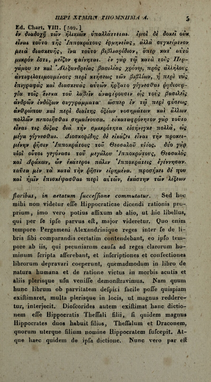 iiEPi xri\mrf uiomisuma ■.a. S £d. Chart, Υ1Π. [505). ] iv διαδο/jj των ηλικιών υπαλλάττειαι. εμοί δί domi ovx. είναι τούτο της */,πποχράτους ερμηνείας , άλλά σιγχείμινον μειά διασκευής, ϊνα τούτο βιβλιαρίδιον, οπερ χατ αυτό μικρόν εατι, μεΐζον ηαίνηται. iv γάρ τω χατά τους ΤΙερ- γάμου τ( χαί * Αλεξάνδρειάς βασιλιάς χρόνο), προς άλληλονς άντιφιλοτιμουμενονς περί κτήσεως των βιβλίων, η περί τάς inr/ραψάς χαι διασχευάς ανιών ήρξαιο γίγνεσθαι ραδιουρ- γία το7ς ενεκα του λαβήν άναφερονσιν ο]ς τους βασιλείς άνδρών δνδοξων συγγράμματα* ώσπιρ iv τω περι φνσεως άν&ρώπον χαί περί διαίτης οξιών νοσημάτων χαϊ άλλων πολλών πεποιήσϋαι σημαίνονσα. εύχατα^ρόνητον γάρ τούτο είναι τις δόξας διά την σμικρότητα είαήνεγχε πολλά, ώς μεγα γίγνεσθαι. Αιοσχορίδης δε εικάζει είναι την προχιι- μενην ρησιν *Ιπποχράτους του Θεσσαλου νιεος. όνο γάρ υιοί οντοι γιγόνασι τον μεγάλου */πποχράτους, Θιοσαλός χαί βράχων, ών εχάτεροι πάλιν *Ιπποχράτεις i γέννησαν, τανια μεν τά χατά την ρησιν είρημενα. προσήχει δε ηου χαί ήμιν επισχεψασϋαι περί αϊτών, εχάστην των λεξεων floribus, in aetatum fuccefflone commutatur. Sed hoc mihi non videtur eiTe Hippocraticae dicendi rationis pro- prium, imo vero potius affixum ab alio, ut liic libellus, qui per Te ipfe parvus eii, major videretur. Quo enim tempore Pergameni Alexandrinique reges inter fe de li- bris fibi comparandis certatim contendebant, eo ipfo tem- pore ab iis, qui pecuniarum caufa ad reges clarorum ho- minum fcripta afferebant, et infcriptiones et confectiones librorum depravari coeperunt, quemadmodum in libro de natura humana et de ratione victus in morbis acutis et aliis plerisque ufu venille demonffravimus. Nam quum hunc librum ob parvitatem defpiti facile poffe quispiam exiftimaret, multa plerisque in locis, ut magnus reddere- tur, interjecit. Diofcorides autem exiilimat hanc dictio- nem effe Hippocratis Theffali filii, ii quidem magnus Hippocrates duos habuit filios, Theffalum et Draconem, quorum uterque filium nomine Hippocratem fufcepit. At- que haec quidem de ipfa dictione. Nunc vero par eii