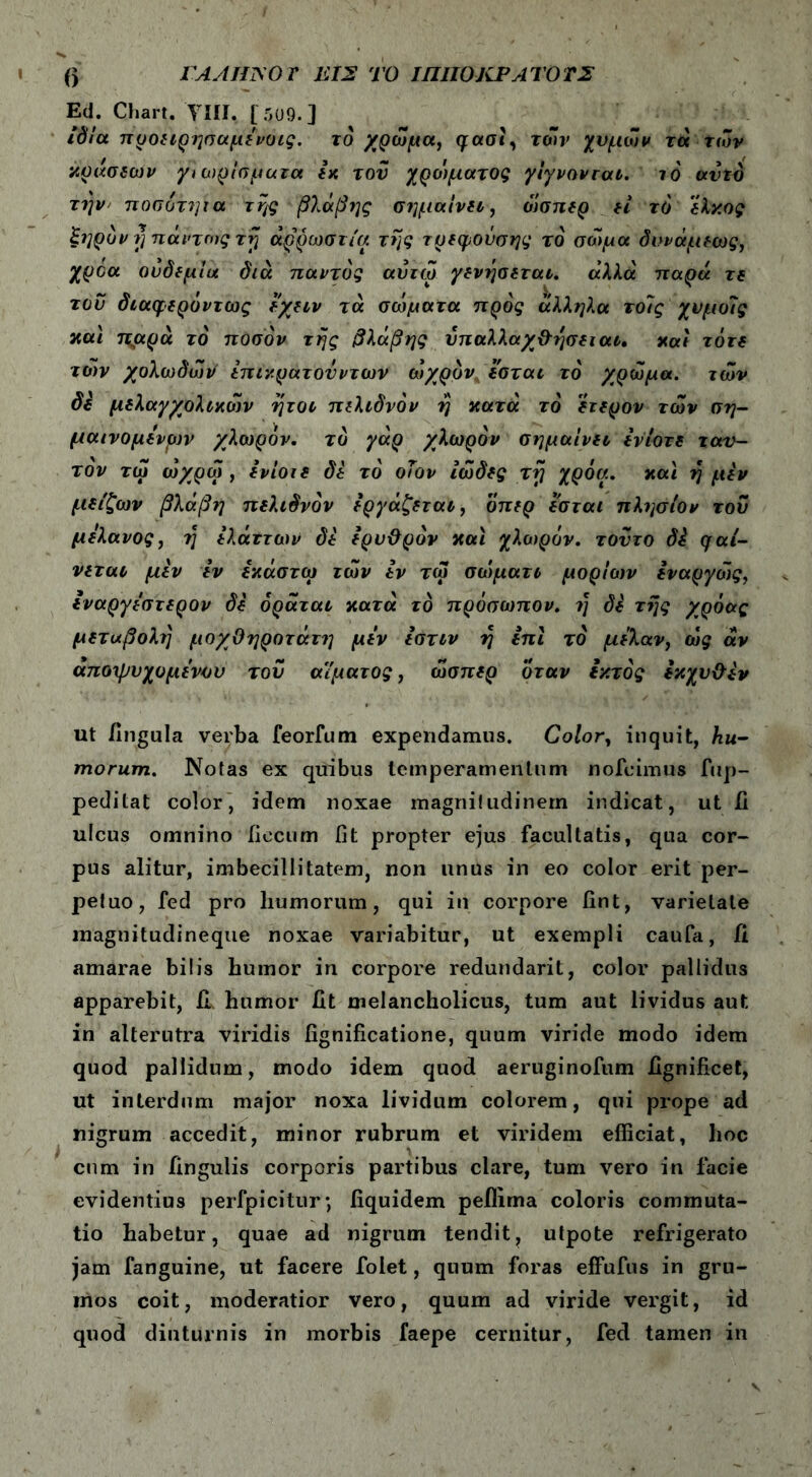 () rAAfflSOT Ιί 12 ΤΟ ΙΠΙΙΟΚΡΛΤΟΤΣ Ed. Chart. 'TUI, [5U9.] ιδία προειρησαμένοις. το χρώμα, μασι, των χυμών τά τών κράσεων γ\ αιρίσματα έχ του χροιματος γίγνονται. ιό αυτό την ποσδττμα της βλάβης σημαίνει, ό'ισηερ εί τό έλκος ξηρόν rj πάντως τη αρρώστια της τρεφοΰσης τό σώμα δυνάμεως, χροα ονδεμίυι διά παντός αΰτω γενήσεται. άλλα παρά τε τον διαφερόντως εχειν τά σώματα προς άλληλα τοΊς χνμοΊς και πμρά τό ποσόν της βλάβης υπαλλαχθησειαι. και τότε τών χολωδώιi επιν.ρατονντων ωχρόν εσται τό χρώμα, τών δε μελαγχολικών ήτοι πελιδνόν η κατά τό έτερον τών ση- μαινομενρν χλωρόν, τό γάρ χλωρόν σημαίνει ενίοτε ταυ- τόν τώ ώχρώ , ένίοιε δε τό οων ιώδες τη χρόα. και η μεν μείζων βλάβη πελιδνόν εργάζεται, όπερ εσται πλησίον του μελανός, η έλάττοον δέ ερυθρόν και χλιορόν. τούτο δέ μαί- νεται μεν εν εκάστω τών εν τω σοψατι μορίων εναργώς, εναργέστερον δέ όράται κατά τό πρόσω?τον. η δέ της χρόας μεταβολή μοχθηροτάτη μέν ιστιν η επί τό μέλαν, ώς άν άποψυ χυμένου του αίματος, ώσπερ όταν εκτός έκχυθέν ut fingula verba feorfum expendamus. Color, inquit, hu- morum. Notas ex quibus temperamentum nofcimus fup- peditat color, idem noxae magnitudinem indicat, ut fi ulcus omnino ficcum fit propter ejus facultatis, qua cor- pus alitur, imbecillitatem, non unus in eo color erit per- petuo, fed pro humorum, qui in corpore fint, varietate magnitudineque noxae variabitur, ut exempli caufa, fi amarae bilis humor in corpore redundarit, color pallidus apparebit, fi humor fit melancholicus, tum aut lividus aut in alterutra viridis fignificatione, quum viride modo idem quod pallidum, modo idem quod aeruginofum fignificet, ut interdum major noxa lividum colorem, qui prope ad nigrum accedit, minor rubrum et viridem efficiat, lioc cum in fingulis corporis partibus clare, tum vero in facie evidentius perfpicitur; fiquidem peilima coloris commuta- tio habetur, quae ad nigrum tendit, utpote refrigerato jam fanguine, ut facere folet, quum foras effufus in gru- mos coit, moderatior vero, quum ad viride vergit, id quod diuturnis in morbis faepe cernitur, fed tamen in