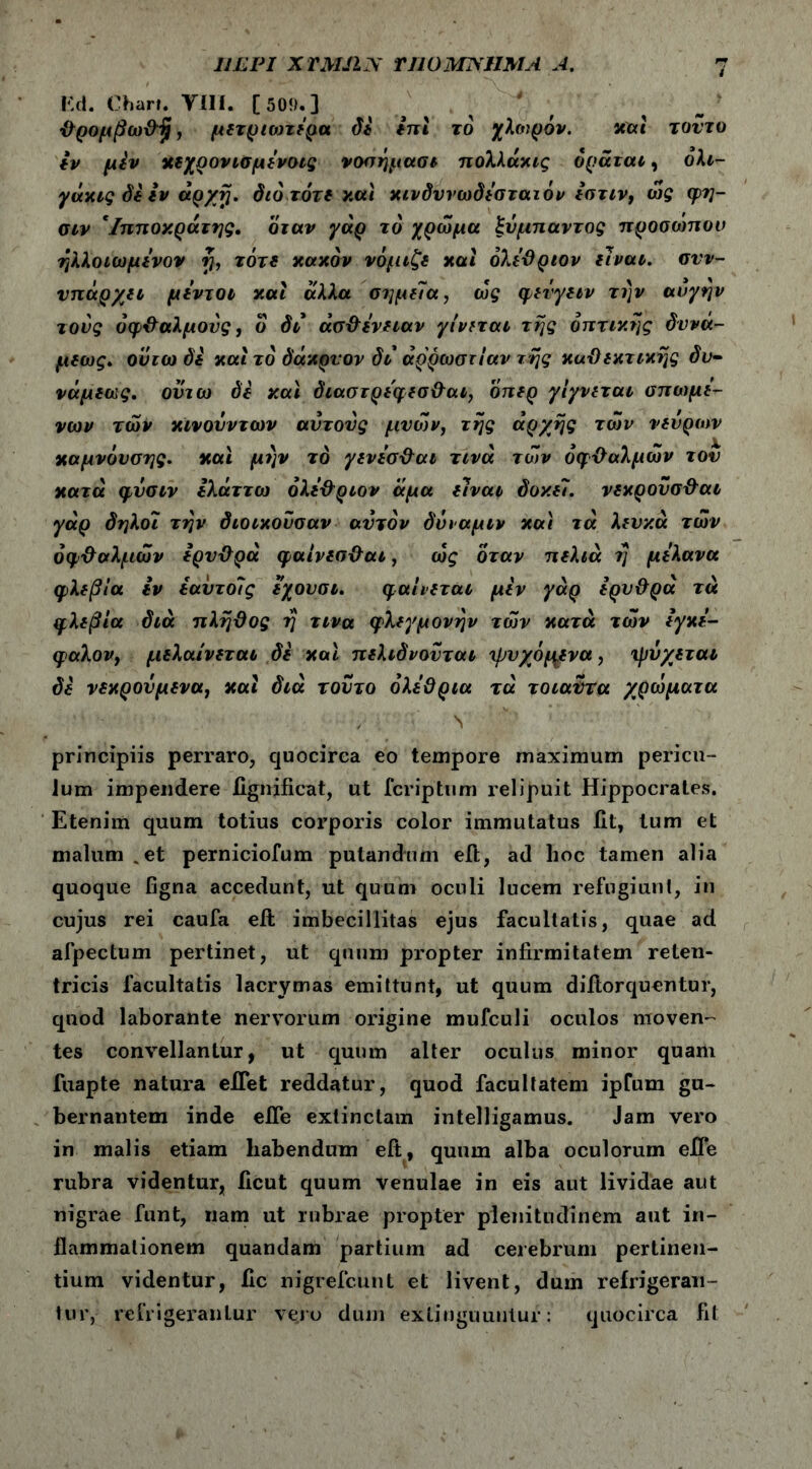 ULPI XTMfLN TUO ΜΝΗΜΑ A. r.tl. Char». VIII. [50!).] ■θρομβω&'ξΐ, μετριότερα di ini το χλτορόν. και τοντυ εν μεν Xfjjιρονισμενοις νοσημασι πολλάκις όράται, όλι- γάκις di iv άρχτ}. dio τότε και κινόυνωόεσταιόν εστιν, ώς φη- σιν *Ιπποκράτης. όταν γάρ το χρώμα ξυμπαντος προσώπου ηλλοιωμενον rj, τότε κακόν νόμιζδ και όλεθριον ilvαν. συν- υπάρχει μεντοι και άλλα στιμεΐα, ως φενγειν την αυγήν τους οφθαλμούς, ο di άσ&ΐνηαν γίνεται της οπτικής dvvu- μεως. ουτω di και το όάκρνον di αρρώστιαν της καϋεκτικης dv- νάμιως. ονιω di y.at όιαστρεφεσθαι, οπερ γίγνεται σπωμε- νων των κινούν των αυτούς μνών, της αρχής των νεύρων καμνόυσης. και μην το γενεσ&αι τινά των οφθαλμών τον κατά φνσιν Ιλάττω όλί&ριον άμα ilvai doy.il. νεκρονσ&αι γάρ άηλοι την όιοικουσαν αυτόν όΰιαμιν και τά λευκά των όφ&αλμών ερυΰρά φαίνεσ&αι, ως όταν π ελιά ?; μελανα φλεβία iv έαυτοίς εχουσι. φαίνεται μεν γάρ ερυθρά τά φλεβία όιά πλήθος η τινα φλεγμονήν των κατά των εγκε- qaXovj μελαίνεται di καί πελιόνουται ψυχόμενα, ψύχεται di νεκρουμενα, και όιά τούτο ολέθρια τά τοιαυτα χρώματα ·' · ΐ'· · Ν' ■'Λ'; principiis perraro, quocirca eo tempore maximum pericu- lum impendere fignificat, ut fcriptum relipuit Hippocrates. Etenim quum totius corporis color immutatus iit, lum et malum .et perniciofum putandum eft, ad hoc tamen alia quoque figna accedunt, ut quum oculi lucem refugiunt, in cujus rei caufa eft imbecillitas ejus facultatis, quae ad afpectum pertinet, ut quum pi’opter infirmitatem reten- tricis facultatis lacrymas emittunt, ut quum diftorquentur, quod laborante nervorum origine mufculi oculos moven- tes convellantur, ut quum alter oculus minor quam fuapte natura effet reddatur, quod facultatem ipfum gu- bernantem inde efie extinclam intelligamus. Jam vero in malis etiam habendum eft, quum alba oculorum efl*e rubra videntur, ficut quum venulae in eis aut lividae aut nigrae funt, nam ut rubrae propter plenitudinem aut in- flammationem quandam partium ad cerebrum pertinen- tium videntur, fic nigrefcunt et livent, dum refrigeran- tur, refrigerantur vero dum extinguuulur: quocirca fit