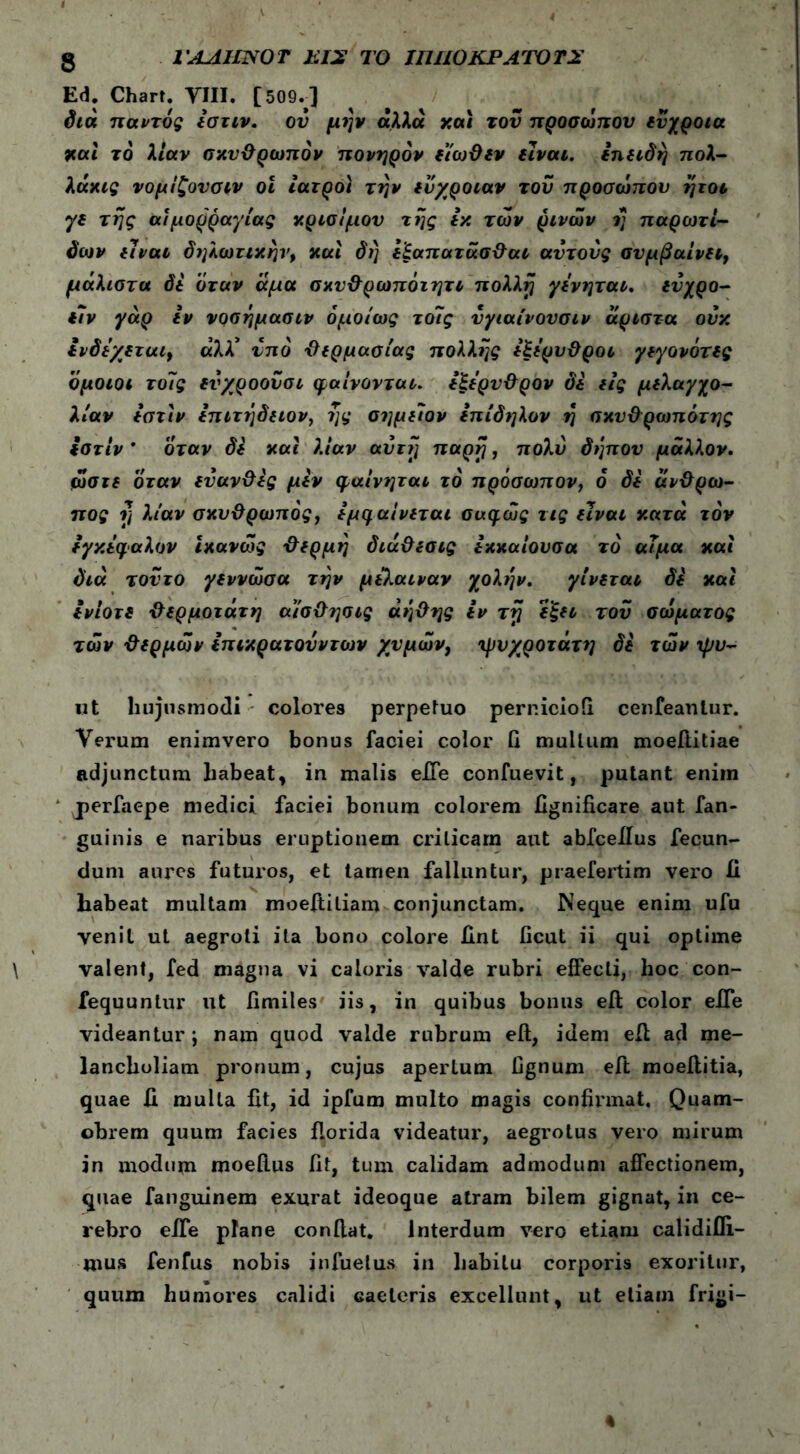 g ΓΛΛΙΙΝΟT ΕΙ2 ΤΟ IIUIOKPATOTS Ed. Chart. VIII. [509.] διά παντός Ιστιν. ον μήν άλλα καi τον προσώπου ενχροια και το λίαν σκυθρωπόν πονηρόν εϊωθεν είναι, επειδή πολ- λάκις νομίζουσιν οι ιατροί την ευχροιαν του προσώπου ήτοι γε της αιμορραγίας κρίσιμου της εκ των ρινών η παρωτί- δων είναι δηλωτικήν, καί δή εξαπατάσθαι αυτούς συμβαίνει, μάλιστα δε όταν άμα σκυθρωπόιητι πολλή γενηται. ενχρο- ε7ν γάρ εν νοσήμασιν ομοίως τοϊς ύγιαίνουσιν άριστα ούκ Ινδεχεται, αλλ* υπό θερμασίας πολλής εξερυθροι γεγονότες όμοιοι τοίς ενχροουσι φαίνονται, εξερυθρον δε εις μελαγχο- λίαν εστίν επιτήδειον, ης αημειον επίδηλον ή σκνθρωπότης εστίν ' όταν δε καί λίαν αυτή παρη, πολύ δήπου μάλλον, ώστε όταν εύανθες μεν φαίνηται το πρόσωπον, ο δε άνθρω- πος η λίαν σκυθρωπός, εμφαίνεται συφώς τις είναι κατά τον εγκέφαλον Ικανώς θερμή διάθεσις εκκαίουσα το αίμα καί διά τούτο γεννώσα τήν μελαιναν χολήν. γίνεται δε καί ενίοτε θερμότατη αίσθησις άήθης εν τη εξει τον σώματος των θερμών επικρατούντοίν χυμών, ψυχρότατη δε τών ψυ- nt hujusmodi colores perpetuo perr.icioii cenfeanlur. Verum enimvero bonus faciei color fi mullum moeftitiae adjunctum habeat, in malis efie confuevit, putant enim j>erfaepe medici faciei bonum colorem fignificare aut fan- guinis e naribus eruptionem criticam aut abfceilus fecun- dum aures futuros, et tamen falluntur, praefertim vero ii habeat multam moeffiliam conjunctam. Neque enim ufu venit ut aegroti ita bono colore fint ficut ii qui optime valent, fed magna vi caloris valde rubri effecti, hoc con- fequuntur ut fimiles iis, in quibus bonus eft color efle videantur; nam quod valde rubrum eil, idem eil ad me- lancholiam pronum, cujus apertum fignum eft moeflitia, quae fi multa fit, id ipfum multo magis confirmat. Quam- obrem quum facies florida videatur, aegrotus vero mirum in modum moefius fit, tum calidam admodum affectionem, quae fanguinem exurat ideoque atram bilem gignat, in ce- rebro efie plane confiat. Interdum vero etiam calidifii- mus fenfus nobis jnfuelus in habitu corporis exoritur, quum humores calidi caeleris excellunt, ut etiam frigi-