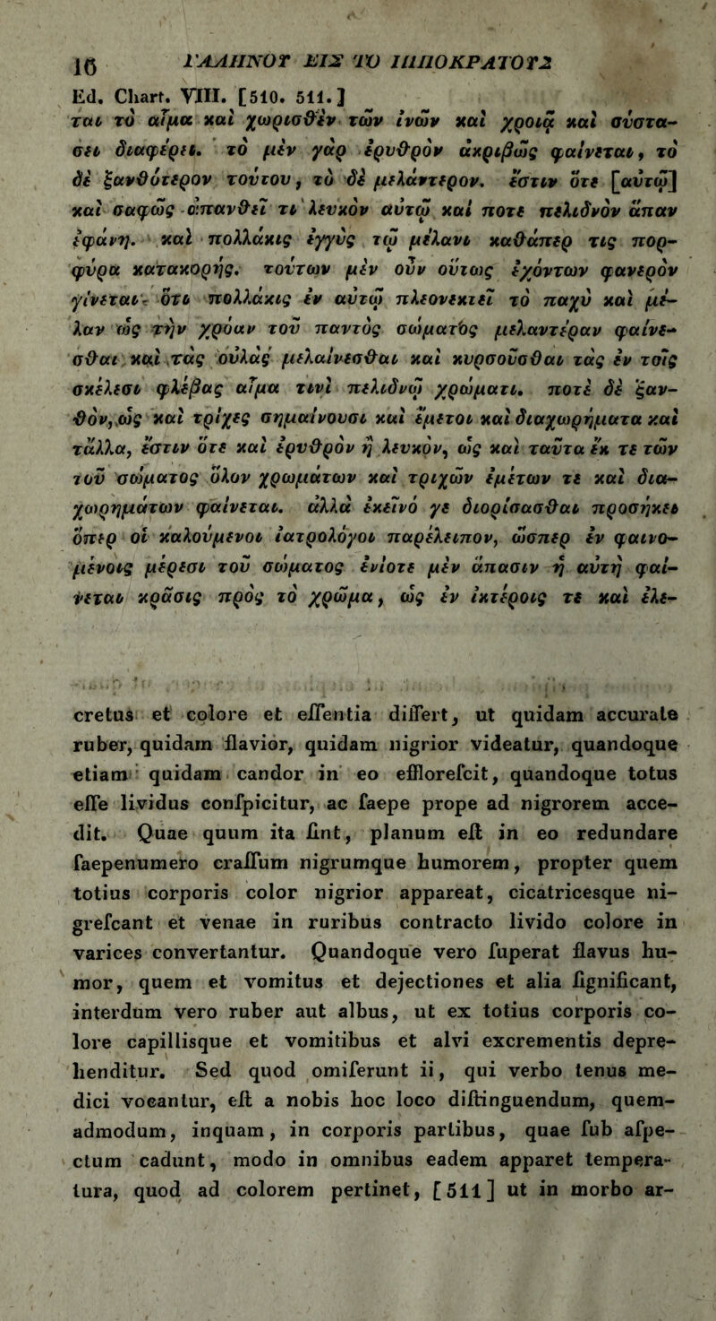 Ed. Chart. VIII. [510. 511. J rαι τό αίμα καί χωρισ&εν των ίνών καί χροιά nat σύστα- ση διαφέρει. τό μεν γάρ έρυ&ρόν ακριβώς φαίνεται, το δε ξανΰότερον τον του, το δε μελάντερον. εστιν οτε [αυτω] καί σαφώς α.παν&εΐ τι λευκόν αυτω καί ποτέ πελιδνόν άπαν εφάνη. καϊ πολλακις εγγύς τω μελάνι κα&άπερ τις πορ- φυρά κατακορης. τούτων μεν ούν όντως εχόντων φανερόν γίνεται- oti πολλάκις εν αυτω πλεονεκτεί τό παχύ και με- λαν ιός την χρόαν τον παντός σώματος μελαντεραν φαίνε- σ&αι και τας ούλάς μελαίνεσ&αι και κνρσονσϋαι τας εν τοίς σκελεσι φλέβας αΤμα τινί πελιδνοί χρώματι. ποτέ δε ξαν- ΰόν,τος και τρίχες σημαίνουσι καί εμετοί καί διαχωρηματα καί τάλλα, εστιν οτε καί ερυ&ρόν η λευκόν, ως και τανταεκ τε των τού σώματος υλον χρωμάτων καί τριχών εμετών τε καί δια- χωρημάτων φαίνεται, άλλα εκείνο γε διορίσασϋαι προσηκει οπερ ον καλούμενοι ίατρολόγοι παρέλειπον, οίσπερ εν φαινο- μενοις μερεσι τού σώματος ενίοτε μεν άπασιν η αύτη φαί- νεται κράσις προς τό χρώμα, ως εν ίκτεροις τε και ελε- cretus et eoiore et efferi tia differt, ut quidam accurate ruber, quidam flavior, quidam nigrior videatur, quandoque etiam quidam candor in eo efflorefcit, quandoque totus eile lividus confpicitur, ac faepe prope ad nigrorem acce- dit. Quae quum ita Hnt, planum eft in eo redundare faepenumero craiTum nigrumque humorem, propter quem totius corporis color nigrior appareat, cicatricesque ni- grefcant et venae in ruribus contracto livido colore in varices convertantur. Quandoque vero fuperat flavus hu- mor, quem et vomitus et dejectiones et alia iignificant, interdum vero ruber aut albus, ut ex totius corporis co- lore capillisque et vomitibus et alvi excrementis depre- henditur. Sed quod omiferunt ii, qui verbo tenus me- dici vocantur, eit a nobis hoc loco diitinguendum, quem- admodum, inquam, in corporis partibus, quae fub afpe- ctum cadunt, modo in omnibus eadem apparet tempera- tura, quod ad colorem pertinet, [511] ut in morbo ar-