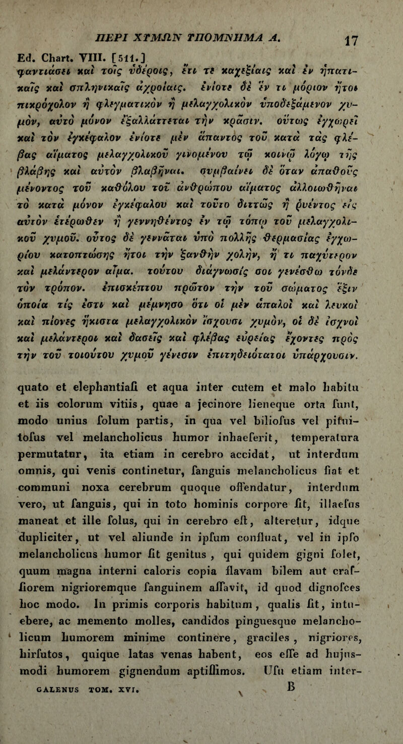 Ed. Chart. VIII. [511.] φ,αντιάσει καί τοϊς υδεροις, ετι τί καχεξίαις καί εν ηπατι- καίς καί σπληνικαίς άχροίαις. ενιοτί St εν τι μόρων ητοι πικρόχολον η φλεγματικόν η μελαγχολικόν νποδεξάμενον χυ- μόν, αυτό μόνον εξαλλάττεται την κράαιν. όντως εγχο',ρεί καί τον Εγκέφαλον iviort μεν άπαντος του κατά τάς φλέ- βας αΥματος μελαγχολικον γινόμενόν τω κοινω λόγω της βλάβης και αυτόν βλάβη ναι. συμβαίνει St όταν άπαΰονς μενοντος τον καϋόλου τον άν&ρώπον αίματος άλλοιω&ηναι τό κατά μόνον εγκεφάλου και τοντο διττώς η ρνεντος είς αυτόν ετερω&εν η γεννη&εντος tv τω τόπω τον μελαγχολι- κον χυμόν. οντος δε γεννάται υπό πολλής χλερμασίας εγχώ- ριον κατοπτωσης ήτοι την ξαν&ην χολήν, η τι παχντερον και μελάντερον αΤμα. τούτον διάγνωσίς σοι γενεσϋω τόνδε τον τρόπον. Επισκέπτου πρώτον την τον σώματος ε'ξιν οποία τις εστι καί μεμνησο ότι οι μεν απαλοί καί λευκοί καί πίονες ήκιστα μελαγχολικόν ίσχονσι χυμόν, οι δε Ισχνοί καί μελάντεροι καί δασιΐς καί φλέβας ενρείας εχοντες προς την του τοιοντου χυμόν γενεσιν επιτηδειότατοι νπάρχοναιν. quato et elephantia!! et aqua inter cutem et malo liabitu et iis colorum vitiis, quae a jecinore lieneque orta funi, modo unius folum partis, in qua vel biliofus vel pifui- tofus vel melancholicus humor inhaeferit, temperatura permutatur, ita etiam in cerebro accidat, ut interdum omnis, qui venis continetur, fanguis melancholicus fiat et communi noxa cerebrum quoque offendatur, interdum vero, ut fanguis, qui in toto hominis corpore fit, illaefus maneat et ille folus, qui in cerebro eft, alteretur, idque dupliciter, ut vel aliunde in ipfum confluat, vel ih ipfo melancholicus humor fit genitus , qui quidem gigni folet, quum magna interni caloris copia flavam bilem aut craf- fiorem nigrioremque fanguinem alfavit, id quod dignofces hoc modo. In primis corporis habitum, qualis fit, intu- ebere, ac memento molles, candidos pinguesque melancho- licum humorem minime continere, graciles , nigriores, liirfutos, quique latas venas habent, eos effe ad hujus- modi humorem gignendum aptiflimos. Ufu etiam inter- GALENUS TOM. XVI. χ B