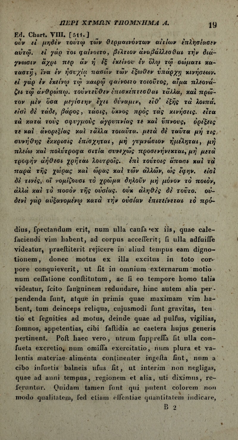 ΠΕΡΙ XTMSIN TIJOMjSIIMA A. Ed. Chart. YIII. [511.] ouv εί μηδέν τοΰτω τών θερμαινοντων au Ιων επλησίασεν αυτω. εί γάρ τοι φαίνοιτο, βελτιον άναβάΌ.εσϋαι την διά- γνωσιν άχρι περ αν η εξ εκείνου εν όλω τώ αώματι κα- ταστή, ϊνα iv ησυχία πασών των έξωθεν νπάρχη κινήσεων, ei γάρ iv εχείνω τω ν.αιρώ φαίνοιτο τοιοντος, αίμα πλεονά- ζει τω άνθρώπω. τονντενθεν επισχεπτεσθαι τάλλα, και πρώ- τον μεν όσα μεγίσιην εχει δνναμιν, είθ* έξης τα λοιπά. είσι δε τάδε, βάρος, τάαις, οκνος προς τάς κινήσεις, ειτα τα κατά τους σφυγμούς αγρυπνίας τε και υπνους9 όρεξεις τε καί ανορεξίας και 7αλλα τοιαυτα. μετά δε ταυτα μη τις συνήθης εκκρισις επίσχηται, μη γυμνάσιον ημεληται, μή πλείω καί πολυτροφα αιτία συνεχώς προσενήνεκται, μή μετά τροφήν άήθεσι χρήται λουτροίς. επί τοντοις απασι καί τά παρά τής χώρας καί ώρας καί τών άλλών} ώς εφην. είσι δε τινες, οι νομίζουσι το χρώμα δηλονν μή μόνον το ποιόν, αλλά καί το ποσόν τής ουσίας, οΰκ αληθές δε τούτο, ου- δενί γάρ αυξανομενω κατά τήν ουσίαν επιτείνεται τό πρό- dius, fpectandum erit, num ulla caufa »ex iis, quae cale- faciendi vim habent, ad corpus acceiTerit*, Π ulla adfuiJTe videatur, praeftiterit rejicere in aliud tempus eam digno- tionem, donec motus ex illa excitus in toto cor- pore conquieverit, ut iit in omnium externarum motio num cellatione conititutum, ac ii eo tempore homo talia videatur, Icito fanguinem redundare, hinc autem alia per - pendenda funt, atque in primis quae maximam vim ha- bent, tum deinceps reliqua, cujusmodi funt gravitas, ten tio et fegnities ad motus, deinde quae ad pullus, vigilias, fomnos, appetentias, cibi failidia ac caetera hujus generis pertinent. Poit haec vero, utrum fuppreifa iit ulla con- fueta excretio, num omiila exercitatio, num plura et va- lentis materiae alimenta continenter ingefta iint, num a cibo irifuetis balneis ufus iit, ut interim non negligas, quae ad anni tempus, regionem et alia, uti diximus, re- feruntur. Quidam tamen funt qui putent colorem non modo qualitatem, fed etiam eifentiae quantitatem indicare, B 2
