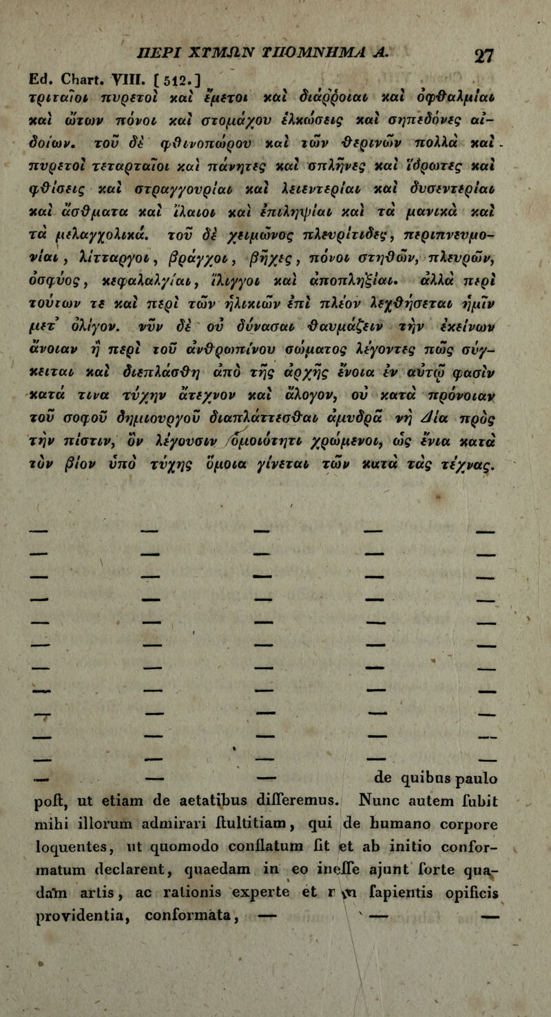 Ed. Chart. VIII. [512.] ^ τριταίοι πυρετοί καί εμετοί καί διάρροιαν καί οφθαλμίαν καί ώτων πόνον και στομάχου ελκωσεις και σηπεδόνες αι- δοίων. του δε φθινοπώρου και των 'θερινών πολλά καί- πυρετοί τεταρταίοι και πάνητες και σπλήνες καί ίδρωτες και φθίσεις καί στραγγουρίαν καί λειεντερίαν καί δυσεντερίαν καί άσθματα καί ιλαιον καί επιληψίαν καί τά μάνικά καί τα μελαγχολικά, του δε χειμώνος πλευρίτιδες, περιπνευμο- νίαν , λίτταργόν , βράγχον, βηχες, πόνον στηθών, πλευρών, όσφύος, κεφαλαλγίαν, ίλιγγοι καί άποπλη'ξίαι· αλλά περί τούτων τε καί περί των ηλικιών επί πλέον λεχθησεταν ημΐν μετ ολίγον, νυν δε ου δυνασαν θαυμάζειν την εκείνων άνοιαν η περί του άνθ'ρεοπίνου σοίματος λεγοντες πώς σνγ- κειταν καί διεπλάσθη από της αρχής ενοια εν αυτώ φασίν κατά τινα τύχην άτεχνον καί άλογον, οΰ κατά πρόνοιαν του σοφού δημιουργού διαπλάττεσ&αι άμυδρά νη Αία προς την πίστιν, όν λεγουσιν /όφιοιότητν χρώμενοι, ως ενια κατά τον βίον υπό τύχης ομοια γίνεται τών κατά τάς τεχνας. — — — de quibus paulo poit, ut etiam de aetatibus dideremus. Nunc autem fubit mihi illorum admirari ftultitiam, qui de humano corpore loquentes, ut quomodo conflatum fit (et ab initio confor- matum declarent, quaedam in eo inefle ajunt forte qua,- daln artis, ac rationis experte et r ςη fapientis opificis providentia, conformata, — v — —