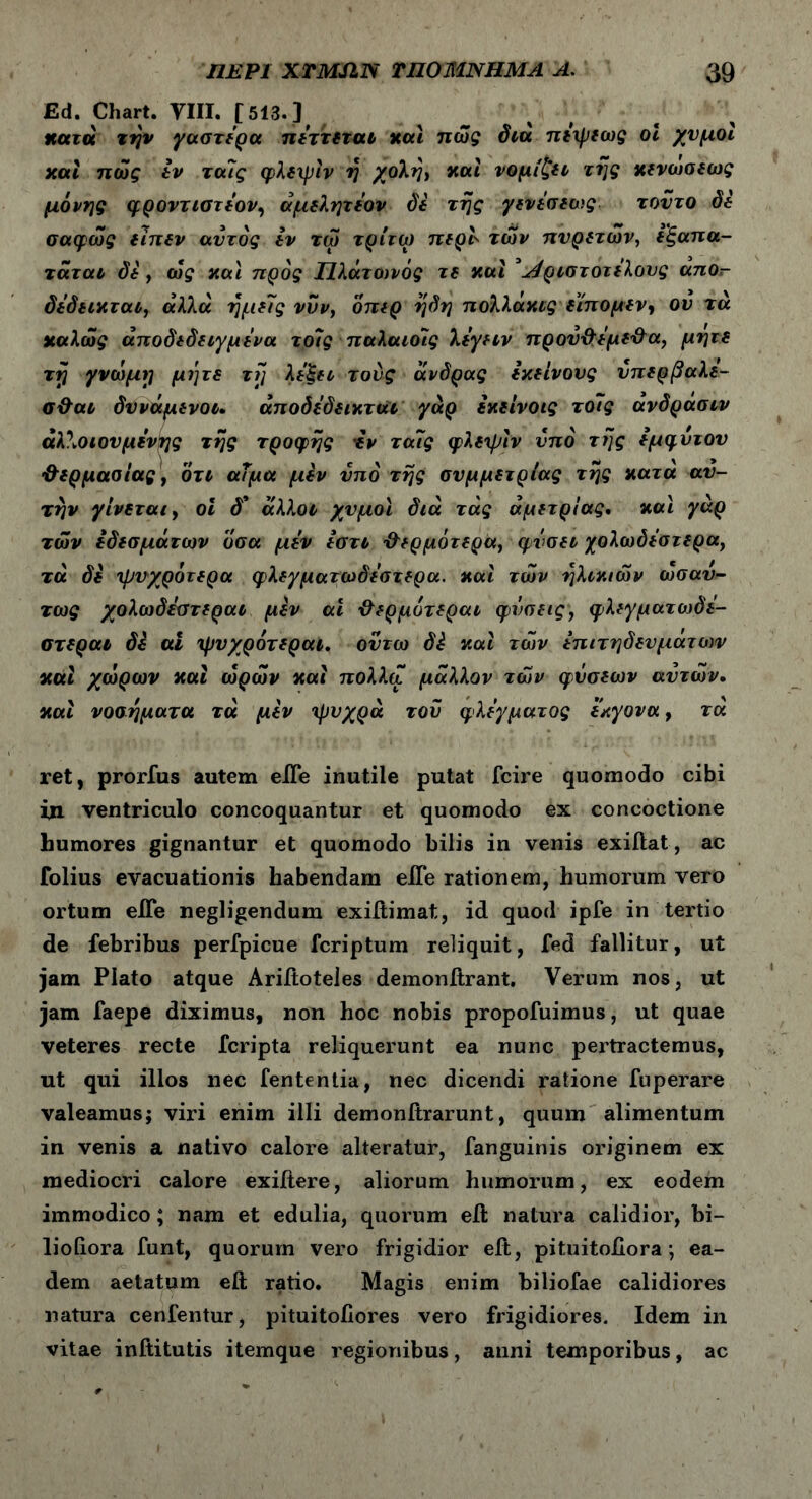 Ed. Chart. YIII. [513. J κατά την γαστέρα πέττεται και πώς δια πέψεως οι χυμοί και πώς εν τα7ς φλεψίν η χολή, και νομίζει της κενωσεως μόνης φροντιστέον, άμελητέον δε της γενέσεως τούτο δε σαφώς ειπεν αυτός εν τώ τρίτω περί' των πυρετών, εξαπα- τάται δε , ώς καί προς Πλάτανός τε καί ’Λριστοτέλους απο- δε’δεικται, αλλά ημείς νυν, οπερ ηδη πολλάκις ε’ίπομεν, ον τά καλώς αποδεδειγμένα το7ς παλαιοις λέγειν πρού&έμε'&α, μήτε τη γνώμη μέ]τε τη λέξει τούς άνδρας εκείνους νπερβαλε- σ&αι δυνάμενοι. άποδέδεικται γάρ εκείνοις το7ς ανδρασιν άλλοιουμένης της τροφής έν τα7ς φλεψίν υπό της έμφυτου ’&ερμασίας, ότι αΐμα μεν υπό της συμμετρίας της κατά αυ- τήν γίνεται, οι δ’ άλλοι χυμοί διά τάς άμετρι'ας, καί γάρ των εδεσμάτων όσα μέν έστι θερμότερα, φύσει χολωόέστερα, τά δέ ψυχρότερα φλεγματωδέστερα. καί τών ηλικιών ωσαύ- τως χολωδέστεραι μεν αί ·&ερμυτεραι φιισεις, φλεγματιυδέ- στεραι δέ αί ψυχρότεραι. ουτω δέ καί τών επιτηδευμάτων καί χώρων καί ωρών καί πολλά μάλλον τών φύσεων αυτών· καί νοσήματα τά μέν ψυχρά του φλέγματος εκγονα, τα ret, prorfus autem eiTe inutile putat fcire quomodo cibi in ventriculo concoquantur et quomodo ex concoctione humores gignantur et quomodo bilis in venis exiitat, ac folius evacuationis habendam eiTe rationem, humorum vero ortum eiTe negligendum exiitimat, id quod ipfe in tertio de febribus perfpicue fcriptum reliquit, fed fallitur, ut jam Plato atque Ariftoteles demonitrant. Verum nos, ut jam faepe diximus, non hoc nobis propofuimus, ut quae veteres recte fcripta reliquerunt ea nunc pertractemus, ut qui illos nec fententia, nec dicendi ratione fuperare valeamus; viri enim illi demonitrarunt, quum alimentum in venis a nativo calore alteratur, fanguinis originem ex mediocri calore exiitere, aliorum humorum, ex eodem immodico; nam et edulia, quorum elh natura calidior, bi- lioiiora funt, quorum vero frigidior eit, pituitoiiora ·, ea- dem aetatum eft ratio. Magis enim biliofae calidiores natura cenfentur, pituitoiiores vero frigidiores. Idem in vitae inftitutis itemque regionibus, anni temporibus, ac