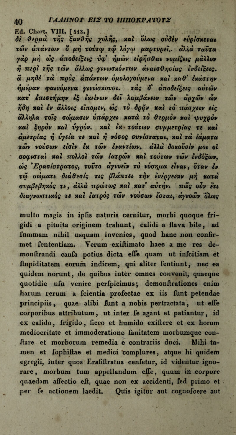 Ed. Chart. VIII. [513.] δε θερμά της ξανθής χολής, καί ολα>£ ονδεν ετ'ρίσκεται των απάντων ο μη τούτοι τω λόγω μαρτυρεί.. άλλα ταΰτα γάρ μη ως απόδειξης νφ ημών είρησθαι νομίζεις μάλλον η περί της των άλλως γινωσκόντων αναισθησίας ενδείξεις. α μηδε τά προς απάντων όμολογουμενα καί καθ’ έκάστην ημέραν φαινόμενα γινωσκουσι. τάς δ* αποδείξεις αυτών κατ επιστήμην εξ εκείνων δει λαμβάνειν των αρχών ων ηδη καί εν άλλοις είπομεν, ως το δρξ.ν και τό πάσχειν εις άλληλα το7ς σώμασιν υπάρχει κατά τό θερμόν καί ψυχρόν καί ξηρόν καί υγρόν, καί εκ τούτων συμμετρίας τε και άμετρίας η υγεία τε και η νόσος συνίσταται, και τά ιάματα των νουσων είσϊν εκ τών εναντίων. «λλα δοκονσίν μοι οι σοφισταϊ και πολλοί τών ιατρών και τούτων τών ενδόξων, ώς *£ρασίστρατος, τούτο άγνοείν τό νόσημα είναι, όταν εν τω σωματι διάθεσίς τις βλάπτει την ενέργειαν μι) κατά συμβεβηκός τι, αλλά πρωτως καί κατ αυτήν, πως ουν έτι διαγνωστικός τε καί ιατρός τών νουσων εσται, άγνοών ολως multo magis in ipfis naturis cernitur, morbi quoque fri- gidi a pituita originem trahunt, calidi a flava bile, ad Xummam nihil usquam invenies, quod hanc non confir- met fententiam. Verum exifiimato haec a me res de- monftrandi caufa potius dicta efle quam ut infcitiam et fiupiditatem eorum indicem, qui aliter fentiunt, nec ea quidem norunt, de quibus inter omnes convenit, quaeque quotidie ufu venire perfpicimus j demonftrationes enim harum rerum a fcientia profectae ex iis funt petendae principiis, quae alibi funt a nobis pertractata, ut eiFe corporibus attributum, ut inter fe agant et patiantur, id ex calido, frigido, ficco et humido exiflere et ex horum mediocritate et immoderatione fanitatem morbumque con- flare et morborum remedia e contrariis duci. Mihi ta- men et fophifiae et medici complures, atque hi quidem egregii, inter quos Erafiflratus cenfetur, id videntur igno- rare , morbum tum appellandum efle, quum in corpore quaedam allectio eft, quae non ex accidenti, fed primo et per fe actionem laedit. Quis igitur aut cognofcere aut