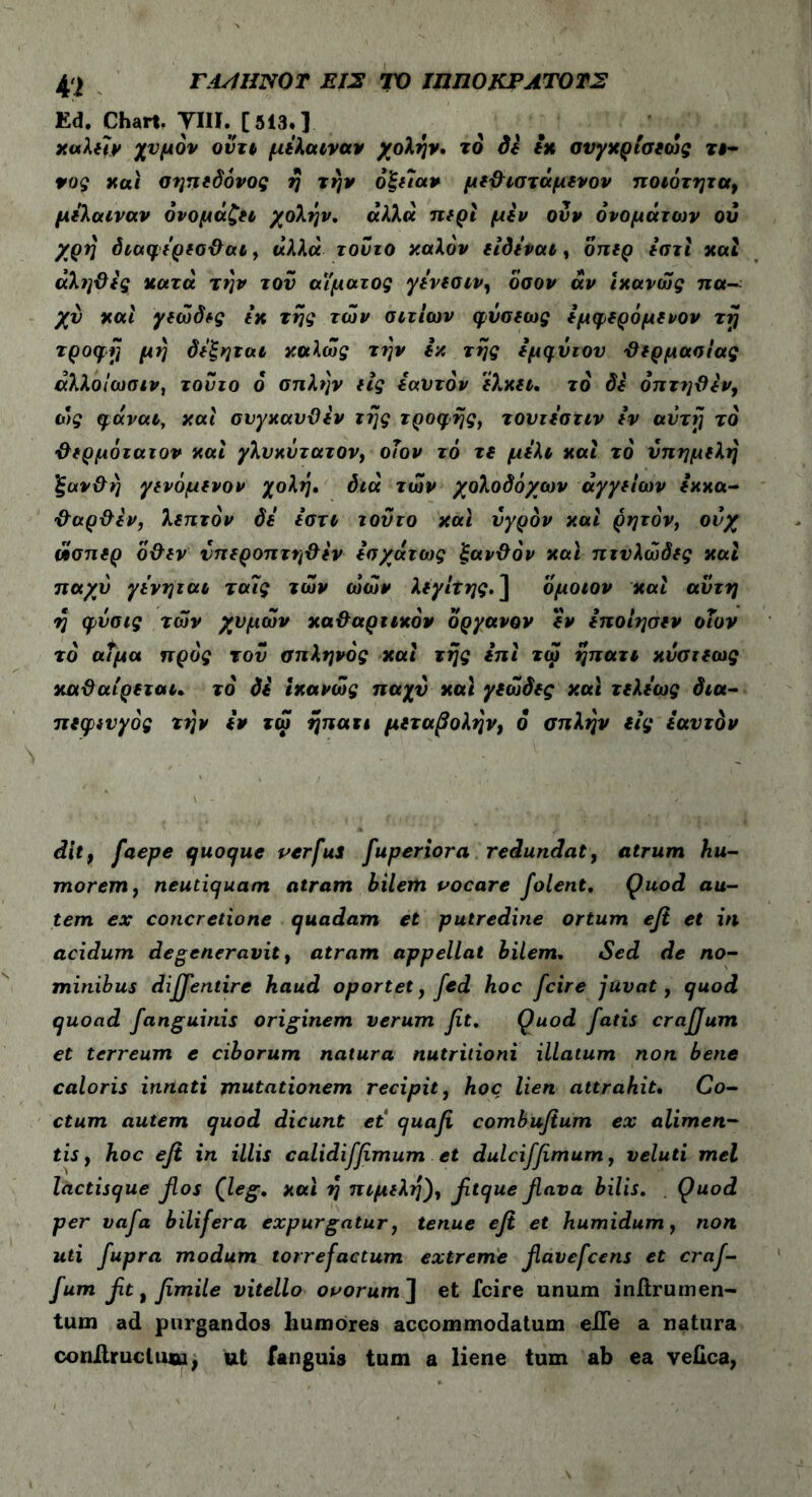 Ed, Chart, ΤΙΙΪ. [513.} ναλεϊν χυμόν οντι μέλαιναν χολήν. το δέ εν σνγνρισεώς τ#« vog ναι οηπεδόνος ή την όζεΐαν μεθιστάμενον ποιότητα, μέλαιναν ονομάζει χολήν. αλλα περί μεν ούν ονομάτων ου χρή διαφέρεαθαι, άλλα τούτο ναλόν είδέναι, οπερ έστί ναι άληϋές κατά την τον αίματος γένεαιν, όσοι/ άν ίνανώς πα- χύ ναι γεώδες έν της των αιτίων φύαεως έμφερόμενον τη τροφή μη δέξηται καλώς την έχ της εμφύτου θερμααίας άλλοΐωαιν, τούτο 6 απλήν ιίς εαυτόν έλκει, το di όπτηθέν, ώς φαναι, ναι συγναυϋέν της τροφής, τουτέατιν εν αυτή τό θερμότατον ναι γλυκύτατον, οΐον τό τε μέλι ναι τό ύπημελή ξανθή γενόμενον χολή, διά των χολοδόχων αγγείων έκκα- θαρθέν, λεπτόν δέ έστι τούτο ναι υγρόν ναι ρητόν, ονχ ώσπερ οθεν νπεροπτηθέν εσχάτως ξανθόν ναι πτνλώδες ναι παχύ γένηται τα7ς των ώών λεγίΐης. ] ομοιον ναι αύτη η φύσις των χυμών καθαρτικόν οργανον έν έποίησεν οΐον το αΐμα προς τον σπληνός ναι της επί τώ ήπατι νυατεως ναθαίρεται. τό δε ίνανώς παχύ ναι γεώδες ναι τελέως δια- πεφενγός την εν τφ ηπατι μεταβολήν, ο σπλήν εις εαυτόν dit, faepe quoque verfus fuperiora redundat, atrum hu- morem, neutiquam atram bilem vocare folent. Quod au- tem ex concretione quadam et putredine ortum eft et in acidum degeneravit, atram appellat bilem. Sed de no- minibus diffentire haud oportet, fed hoc fcire juvat, quod quoad fanguinis originem verum fit. Quod fatis craffum et terreum e ciborum natura nutritioni illatum non bene caloris inriati mutationem recipit, hoc lien attrahit. Co- ctum autem quod dicunt et quafi combufium ex alimen- tis , hoc eft in illis calidifftmum et dulcifftmum, veluti mei lactisque flos Qeg. ναι ή πιμελή), fttque flava bilis. Quod per vafa bilifera expurgatur, tenue eft et humidum, non uti fupra modum torrefactum extreme flavefcens et craf- fum ftt, fimile vitello ovorum] et fcire unum inftrumen- tum ad purgandos liumores accommodatum eJDTe a natura conAruclmu, ut fanguis tum a liene tum ab ea veiica,