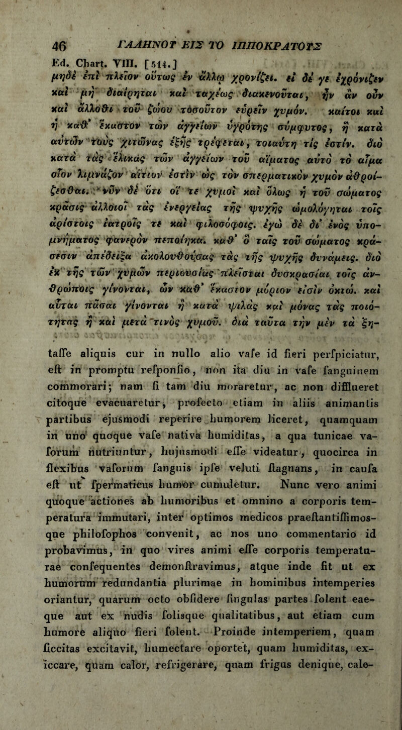 Ed. Chart. YIII. [514.] μηόί επί πλε7ον όντως iv άλλω χρονίζει. εί di γε εχρόνιζεν και μη' διαίρηται και ταχέως διακενονται, ζν αν ούν και άλλο&ι τον ζώου τόσοϋτον ενρείν χυμόν, καίτοι κιχι η κάϋ: έκαστον των άγγείων ύγρότης σύμφυτος, η κατά αυτών τούς χιτώνας ε'ξης τρέφεται, τοιαύτη τις εστίν. διό κατά τάς έλικας των αγγείων τού αίματος αυτό τό άΐμα οΐον λιμνάζον αίτιον iath ώς τον σπερματικόν χυμόν ά&ροί- ζεσ&αι. *ϊϋν di ότι οΐ τε χυμοί και ολως η τού σώματος κράσις άλλοιοί τάς ενεργείας της ‘ψυχής ώμολόγηται τοις άρίστοις ιατρούς τε και φιλοσόφοίς. εγώ δε δι ενός υπο- μνήματος φανερόν πεποίηκα. κά& δ τα/ς τού σώματος κρά- σεσιν απέδειξα άν.ολουϋονσας τάς της ψυχής δυνάμεις, διό εκ της των χυμών περιουσίας πλείσται δυσκρασίαι το7ς άν- Όρωποις γίνονται, ών έκαστον μοριον είσίν οκτώ, και αύται πάσαι γίνονται η κατά ψιλάς και μάνας τάς ποιό- τητας η και μετά τίνος χυμόν, διά ταύτα την μεν τά 'ξη- talfe aliquis cur in nullo alio vafe id fieri perfpiciatur, eft in promptu refponfio, non ita diu in vafe fanguinem commorari; nam fi tam diu moraretur, ac non difflueret citoque evacuaretur, profecto etiam in aliis animantis partibus ejusmodi reperire humorem liceret, quamquam in uno quoque vafe nativa humiditas, a qua tunicae va- forum nutriuntur, hujusmodi effe videatur, quocirca in flexibus vaforum fanguis ipfe veluti ftagnans, in caufa eft ut fpermaticus humor cumuletur. Nunc vero animi quoque actiones ab humoribus et omnino a corporis tem- peratura immutari, inter optimos medicos praeftantifiimos- que philofophos convenit, ac nos uno commentario id probavimus, in quo vires animi efie corporis temperatu- rae confequentes demonftravimus, atque inde fit ut ex humorum redundantia plurimae in hominibus intemperies oriantur, quarum octo oblidere lingulas partes folent eae- que aut ex nudis folisque qualitatibus, aut etiam cum humore aliquo fieri folent. Proinde intemperiem, quam ficcitas excitavit, humectare oportet, quam humiditas, ex- iccare, quam calor, refrigerare, quam frigus denique, cale-