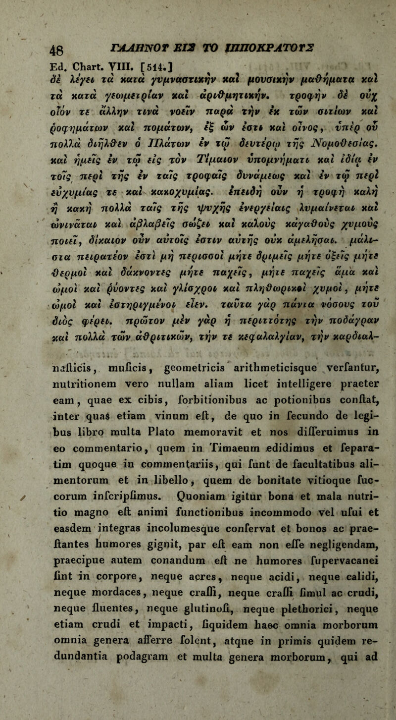 Ed. Chart. VIII, [514.] di λεγει τα xara γυμναστικήν και μουσικήν μαθήματα χαϊ τά κατά γετομετρίαν και αριθμητικήν· τροφήν di ούχ οΐόν τε άλλην τινά νοείν παρά την ix των αιτίων και ροφημάτων καί πομάτων, εξ ων εστι και οίνος, υπέρ ου πολλά διήλθεν ο Πλάτων εν τω δευτερω της Νομοθεσίας, καί ημείς εν τω εις τον Τίμαιον ύπομνήματι καί ιδία εν τοίς περί της εν ταίς τροφαίς δννάμεως καί εν τω περί εύχυμίας τε καί κακοχυμίας. επειδή ουν η τροφή καλή ή κακή πολλά ταίς τής 'ψυχής ενεργείαις λυμαίνεται και ωνινάται καί άβλαβείς σώζει καί καλούς κάγαθους χυμούς ποιεί, δίκαιον ονν αύτοίς εστιν αυτής ούκ άμελήσαι. μάλι- στα πειρατεον εστϊ μή περισσοί μήτε δριμείς μήτε οξείς μήτε θερμοί καί δάκνοντες μήτε παχείς, μήτε παχείς άμα και ωμοί καί ρνοντες καί γλίσχροι καί πληθωρικφΐ χυμοί, μήτε ωμοί καί εστηριγμενοι ειεν. ταύτα γάρ πάντα νόσους του διός φερει. πρώτον μiv γάρ ή περιττότης την ποδάγραν καί πολλά των άθριτικων} τήν τε κεφαλαλγίαν, τήν καρδιαλ- nafticis, muflcis, geometricis arithmeticisque verfautur, nutritionem vero nullam aliam licet intelligere praeter eam, quae ex cibis, forbitionibus ac potionibus conflat, inter qua$ etiam vinum efl, de quo in fecundo de legi- bus libro multa Plato memoravit et nos diil*eruimus in eo commentario, quem in Timaeurn edidimus et fepara- tim quoque in commentariis, qui funt de facultatibus ali- mentorum et in libello, quem de bonitate vitioque fuc- corum infcripflmus. Quoniam igitur bona et mala nutri- tio magno efl animi functionibus incommodo vel ufui et easdem integras incolumesque confervat et bonos ac prae- flantes humores gignit, par efl eam non eife negligendam, praecipue autem conandum efl ne humores fupervacanei lint in corpore, neque acres, neque acidi, neque calidi, neque mordaces, neque crafli, neque crafll fimul ac crudi, neque fluentes, neque glutinofl, neque plethorici, neque etiam crudi et impacti, iiquidem haec omnia morborum omnia genera afferre folent, atque in primis quidem re- dundantia podagram et multa genera morborum, qui ad