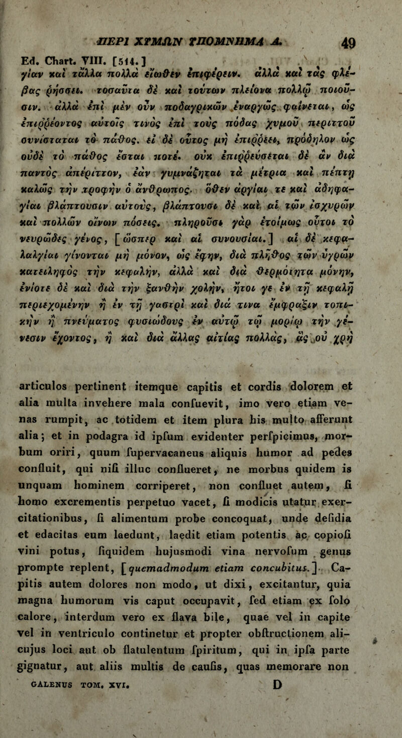 Ed. Chart. VIII. [514.] γίαν κα i τάλλα πολλά ε’ίω&εν επιφερειν. άλλα και τας φλέ- βας ρησσει. τοσαύτα δε και τούτων πλείονα πολλώ ποιού- σιν. αλλα επί μεν ονν ποδαγριχών εναργώς φαίνεται, ως επιρρεοντος αυτοίς τίνος επί τους πόδας χυμού περιττού ουνίσταται τό πάϋος. εΐ δε οντος μη επιρρεει, πρόδηλον ως ουδέ το πάθος εσται ποτέ· ουκ επιρρεύσεται δε αν διά παντός άπερίττον, εάν γυμνάζηται τά μέτρια και πεπτη καλώς την .τροφήν ό άνθρωπος, δθεν άργίαι τε και αδηφα- γίαν βλάπτουσιν αύτονς, βλάπτουσι δε και ai τών ίσχυρώγ και πολλών οίνων πόσεις» πληρούσε γάρ ετοίμως ουτοι τό νευρώδες γένος, [ ώσπερ και αί συνονσιαι.] αι δε κεφα- λαλγίαν γίνονται μη μόνον, ο)ς εφην, διά πλη&ος τών υγρών κατειληφός την κεφαλήν, άλλα και διά θερμόιητα μόνην, ενίοτε δε και διά την ξανθήν χολήν, ήτοι γε iV τη κεφαλή περιεχομενην η εν τη γαστρι και διά τινα εμφρα'ξιν τοπι- κήν ?; πνεύματος φυσιώδους εν αύτω τώ μορίω την γε- νεσιν εχοντος, η και διά άλλας αιτίας πολλάς, άς\.οΰ χρή articulos pertinent itemque capitis et cordis dolorem et alia multa invehere mala confuevit, imo vero etiam ve- nas rumpit, ac totidem et item plura his multo afferunt alia; et in podagra id ipfum evidenter perfpicimus, mor- bum oriri, quum fupervacaneus aliquis humor ad pedes confluit, qui nifi. illuc conflueret, ne morbus quidem is unquam hominem corriperet, non confluet autem, fi homo excrementis perpetuo vacet, fi modicis utatur exer- citationibus, fi alimentum probe concoquat, unde deiidia et edacitas eum laedunt, laedit etiam potentis ac copiofi vini potus, fiquidem hujusmodi vina nervofum genus prompte replent, [quemadmodum etiam concubitus.“\ Ca- pitis autem dolores non modo f ut dixi, excitantur, quia magna humorum vis caput occupavit, fed etiam px folo calore, interdum vero ex flava bile, quae vel in capite vel in ventriculo continetur et propter obflructionem ali— cujus loci aut ob flatulentum fpiritum, qui in ipfa parte gignatur, aut aliis multis de caulis, quas memorare non GALENUS TOM, XVI. D