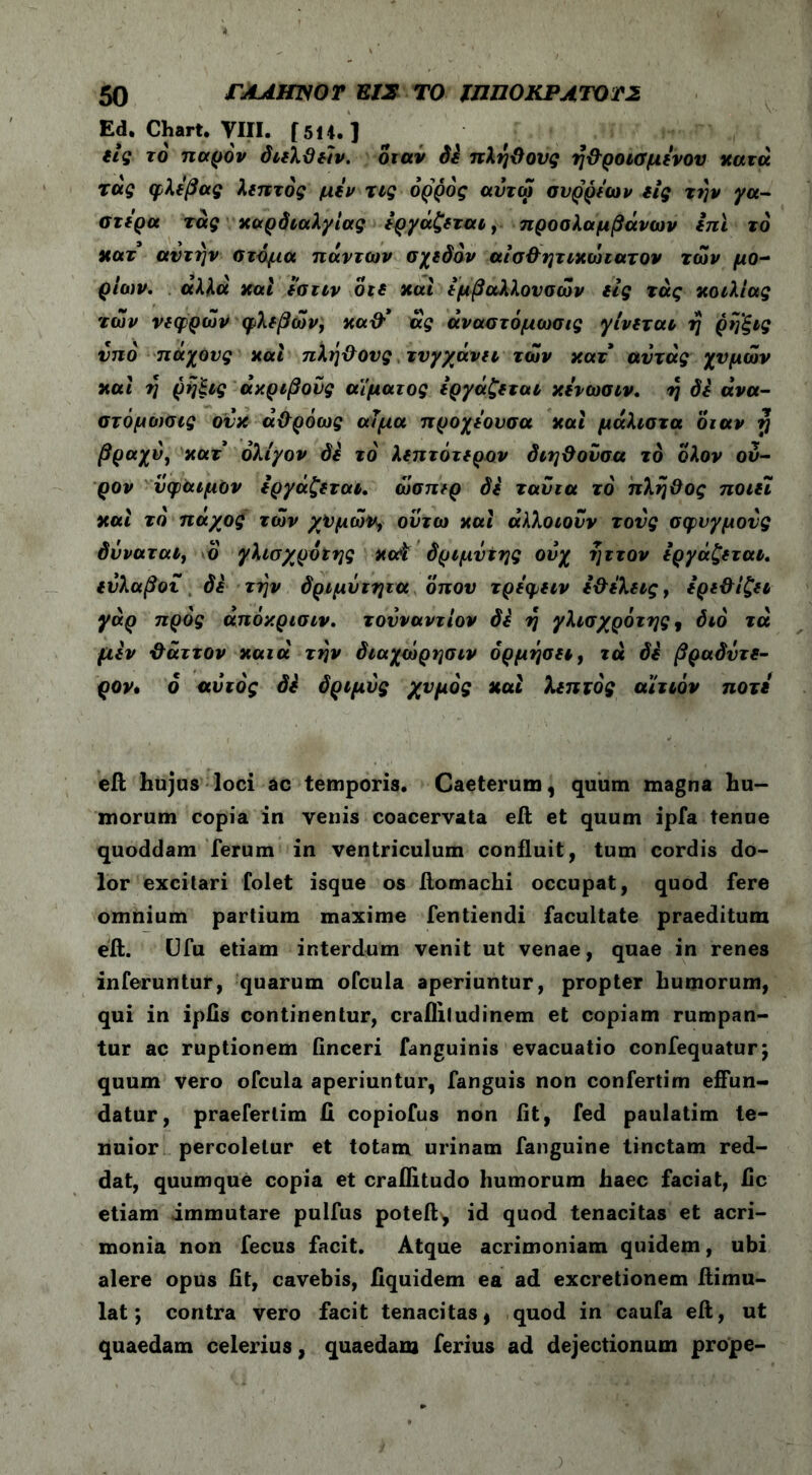 Ed. Chart. VIII. [5H.] εις το παρόν διελϋειν. όταν Si πλήϋονς η&ροισμενου κατά τάς φλέβας λεπτός μεν τις ορρός αντω συρρεων εις την γα- στέρα τάς καρδιαλγίας εργάζεται, προσλαμβάνων επί το κατ αν την στόμα πάντων σχεδόν αισ&ητικώιατον των μο- ρίων. αλλά και εστιν ότε και εμβαλλουσών εις τάς κοιλίας των νεφρών φλεβών, κα&* άς άναστόμωσις γίνεται η ρηξις υπό πάχους και πλή&ους τυγχάνει των κατ αυτάς χυμών καί η ρήξις ακριβούς αίματος εργάζεται κενωσιν. η δε ανα- στόμωσες ονκ ά&ρόως αίμα προχεουσα καί μάλιστα όταν tj βραχύ, κατ ολίγον δε τό λεπτότερου διη&ούσα το ολον ου- ρον νφαιμον εργάζεται. ώσπερ δε τανια τό πλη&ος ποιεί καί τό πάχος τών χυμών, ούτω καί άλλοιονν τους σφυγμούς δνναταί, ο γλισχρότης κοΑ δριμντης ούχ ηττον εργάζεται. εύλαβοι δε την δριμΰτητα όπου τρεφειν ε&ίλεις, ερε&ίζει γάρ προς άπόκρισιν. τουναντίον Si η γλισχρότης , διό τά μεν ϋάττον κατά την διαχώρησιν όρμήσει, τά δέ βραδντε- ρον. 6 αυτός δε δριμύς χυμός και λεπτός αίτιόν ποτέ eft hujus loci ac temporis. Caeterum, quum magna hu- morum copia in venis coacervata eft et quum ipfa tenue quoddam ferum in ventriculum confluit, tum cordis do- lor excitari folet isque os ilomachi occupat, quod fere omnium partium maxime fentiendi facultate praeditum eft. Ufu etiam interdum venit ut venae, quae in renes inferuntur, quarum ofcula aperiuntur, propter humorum, qui in ipiis continentur, craililudinem et copiam rumpan- tur ac ruptionem finceri fanguinis evacuatio confequatur; quum vero ofcula aperiuntur, fanguis non confertim effun- datur, praeferlim II copiofus non fit, fed paulatim te- nuior percoletur et totam urinam fanguine tinctam red- dat, quumque copia et craflitudo humorum haec faciat, fic etiam immutare puifus poteft, id quod tenacitas et acri- monia non fecus facit. Atque acrimoniam quidem, ubi alere opus fit, cavebis, fiquidem ea ad excretionem ftimu- lat; contra vero facit tenacitas, quod in caufa eft, ut quaedam celerius, quaedam ferius ad dejectionum prope-
