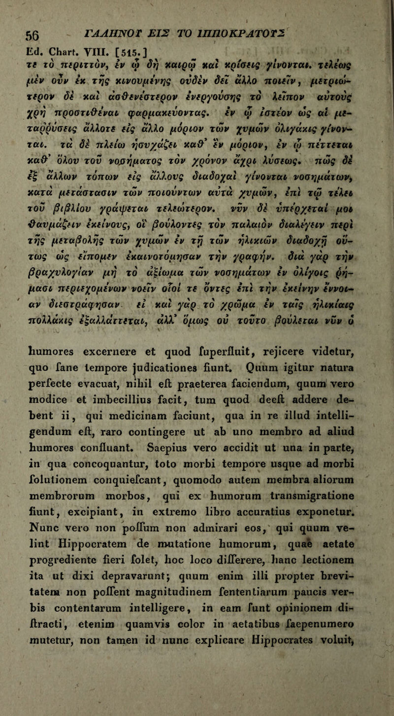 Ed. Chart. ΥΙΙΙ. [515.] τδ τό πιριττόν, ίν ω δη χαίρω xal χρίσδίς γίνονται, τδλίως μίν ουν ix της χινουμίνης ουδίν Sei άλλο ποιδίν, μδτριώ- τίρον δδ χαι άσ&δνίστδρον ίνδργονσης το λδΐπον αυτούς χρη προστι&δναι φαρμαχδύοντας. ίν ω ίστΐον ως ai μδ- ταρρόσεις άλλοτδ δίς άλλο μόριον των χυμών όλιγάχις γίνον- ται. τα di ττλδίω ησυχάζδΐ xa&’ δν μόριον, ίν ώ πίττδται xa&' όλου τον νοσήματος τον χρόνον αχρι λύσδως· πώς di ίξ άλλων τόπων δίς άλλους διαδοχαΐ γίνονται νοσημάτων, χατά μδτάστασιν των ποιονντων αυτά χυμών, ίπι τω τίλδύ του βιβλίου γράιρδται τδλδώτ δρον. νυν di υπίρχδταί μ οι ϋαυμάζδΐν ίχδίνους, οΐ βούλοντδς τον παλαιόν διαλίγδίν πδρι της μδτ άβολης τών χυμών ίν τη τών ηλιχιών διάδοχη ού- τως ώς δίπομδν ίχαινοτόμησαν την γραφήν, διά γάρ την βραχυλογίαν μη τό αξίωμα τών νοσημάτων ίν όλίγοις ρη- μασι πδρίδχομίνων νοδιν οΐοί τδ όντδς ίπι την ίχιινην ίννοι- αν δίδστράφησαν δί χαι γάρ τό χρώμα ίν ταίς ηλιχίαις πολλάχις ίξαλλάττδταί, άλΧ όμως ου τούτο βοΰλδται νυν ο . . ' * %' ' * humores excernere et quod fuperfluit, rejicere videtur, quo fane tempore judicationes fiunt. Quum igitur natura perfecte evacuat, nihil eit praeterea faciendum, quum vero modice et imbecillius facit, tum quod deefi: addere de- bent ii, qui medicinam faciunt, qua in re illud intelli- gendum efi, raro contingere ut ab uno membro ad aliud humores confluant. Saepius vero accidit ut una in parte, in qua concoquantur, toto morbi tempore usque ad morbi folulionem conquiefcant, quomodo autem membra aliorum membrorum morbos, qui ex humorum transmigratione fiunt, excipiant, in extremo libro accuratius exponetur. Nunc vero non polium non admirari eos, qui quum ve- lint Hippocratem de mutatione humorum, quae aetate progredientc fieri folet, hoc loco diflerere, hanc lectionem ita ut dixi depravarunt; quum enim ilii propter brevi- tatem non poflent magnitudinem fententiarum paucis ver- bis contentarum intelligere, in eam funt opinionem di- flracti, etenim quamvis color in aetatibus faepenumero mutetur, non tamen id nunc explicare Hippocrates voluit,
