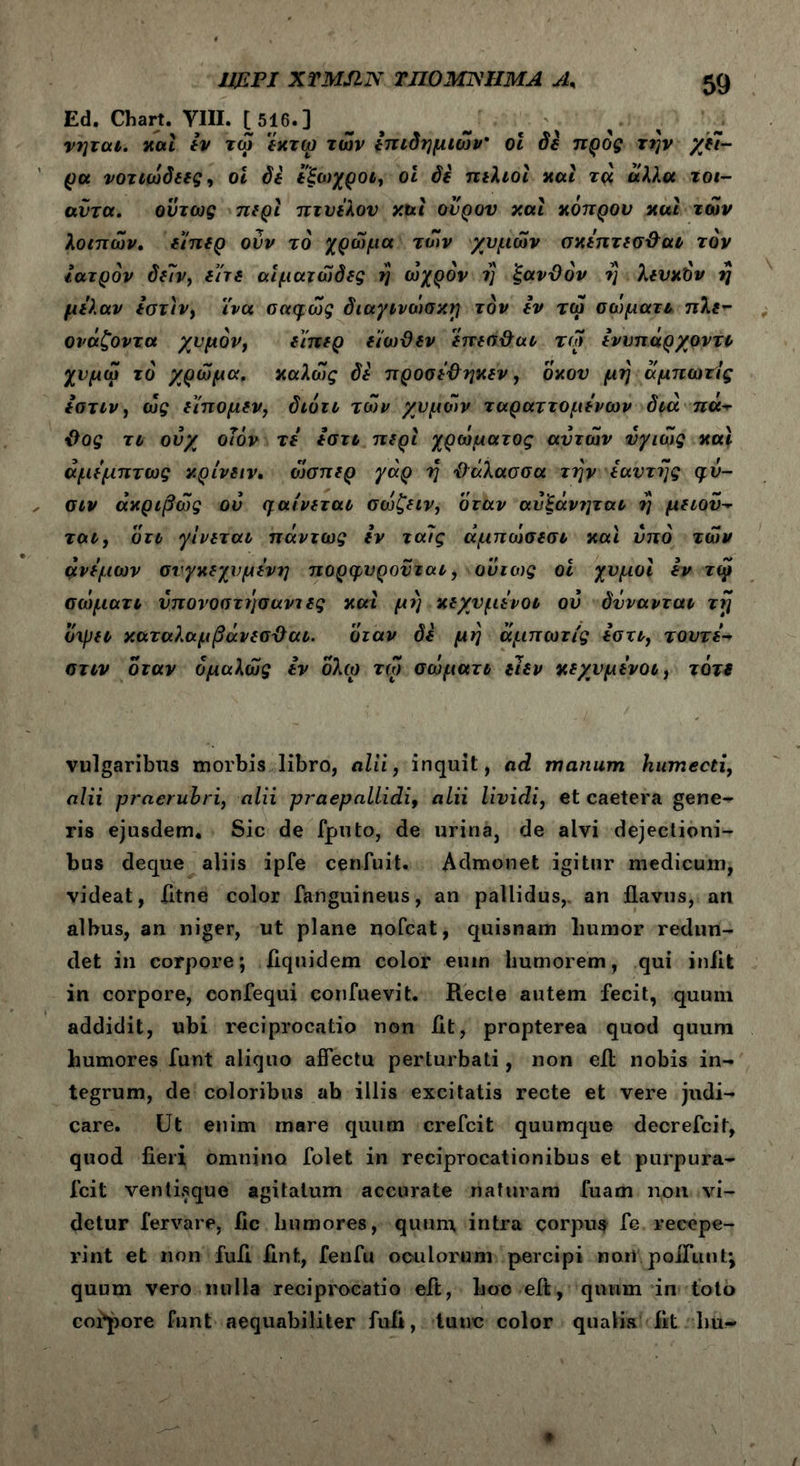 Ed. Chart. VIII. [516.] νηται. και εν τω εκτω των hτιδημιών ol δε προς τι'ιν χίϊ- ρα νοτιώδεες, οι δε εξωχροι, οι δε πελιοι και τά άλλα τοι- αΰτα. ούτως περί πτυέλου και ονρον και κόπρου και των λοιπών, ε'ίπερ ονν τό χρώμα των χυμών σκεπτεσ&αι τον ιατρόν δ{7ν, είτε αιματώδες η ωχρόν η ξανϋόν η λευκόν η μελαν εστιν, ϊνα σαφώς διαγινοισκη τον εν τω σώματτ πλε- ονάζοντα χυμόν, ε'ίπερ εϊωϋεν επεσ&αι τω εννπάρχοντι χνμώ τό χρώμα, καλώς δε προσεΰηκεν, οκού μη αμπωτ/ς εστιν, ώς ειπομεν, διότι των χυμών ταραττομενων διά na** ΰος τι ουχ οΊόν τε εστι περί χρώματος αυτών νγιώς και άμεμπτως κρίνειν. ώσπερ γάρ η Όάλασσα την εαντης φυ- σιν ακριβώς ου μαίνεται σώζειν, όταν ανίάνηται η μειον- ται, οτι γίνεται πάντως εν ταΐς άμπώσεσι και υπό τών άνεμων συγκεχυμένη πορφυροϋται, ουτοις οι χυμοί εν τψ σιόματι ύπονοστησαντες και μη κεχυμένοι ου δννανται τη όιρει καταλαμβάνεσϋαι. όταν δε μη άμπωτίς εστι, τουτε·~ στιν όταν όμαλώς εν ολω τω σώματι ειεν κεχνμενοι, τότε vulgaribus morbis libro, alii, inquit, ad manum humecti, alii praeruhri, alii praepallidi, alii lividi, et caetera gene- ris ejusdem. Sic de fputo, de urina, de alvi dejectioni- bus deque aliis ipfe cenfuit. Admonet igitur medicum, videat, fitne color fknguineus, an pallidus,, an flavus, an albus, an niger, ut plane nofcat, quisnam humor redun- det in corpore; flquidem color eum humorem, qui iniit in corpore, eonfequi confuevit. Recte autem fecit, quum addidit, ubi reciprocatio non fit, propterea quod quum humores funt aliquo affectu perturbati, non eil nobis in- tegrum, de coloribus ab illis excitatis recte et vere judi- care. Ut enim mare quum crefcit quumque decrefcit, quod fieri omnino folet in reciprocationibus et purpura- fcit ventisque agitatum accurate naturam fuam non vi- detur fervare, fic humores, quum intra corpus fe recepe- rint et non fufi fint, fenfu oculorum percipi noti poliunt*, quum vero nulla reciprocatio eft, boo eft, quum in toto corpore funt aequabiliter fufi, tunc color qualis fit hu-