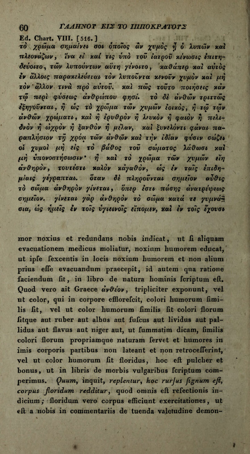 Ed. Chart. VIII. [516.] το χρώμα σημαίνει σοι οποίος αν χυμός η 6 λυπών και πλεονάζων, ίνα εί καί τις υπό του ιατρού κενωσις επιτη- δεΰοιτο, των λυπούν των αυτή γενοιτο, καθάπερ καί αυτός εν άλλοις παρακελεύεται τον λυπουντα κενούν χυμόν καί μη τον' άλλον τινά προ αυτού. καί πώς τούτο ποιήσεις καν τω περι (ρύσεως ανθρώπου φησί. το δε ανθών τριττώς εξηγούνται, η ώς το χρώμα τών χυμών ιοικός, η τω των ανθών χρώματι, καί η ερυθρόν η λευκόν η φαιόν η πελι- δνόν η ο)χρόν η ξανθόν η μελαν} και ξυνελύντι φάναι πα- ραπλησιον τη χρόα τών ανθών και την ιδίαν φνσιν σώζει οι χυμοί μη εις το βάθος τού σώματος λάθωσι και μη νπονοστησωσιν · η καί το χρώμα τών χυμών εϊη ανθηρόν, τουτίστι καλόν κάγαθόν, ώς εν ταίς επιδη- μίαις γεγραπται. όταν δε πληρούνται σημείον ανθις το σώμα ανθηρόν γίνεται, οπερ εστι πόσης άνατρειρεως σημείον. γίνεται γαρ ανθηρόν το σώμα κατά τε γυμνός σια, ώς ημείς εν τοίς νγιεινοίς είπομεν, και εν τοίς εχουσι mor noxius et redundans nobis indicat, ut 11 aliquam evacuationem medicus moliatur, noxium humorem educat, ut ipfe fexcentis in locis noxium humorem et non alium prius eiTe evacuandum praecepit, id autem qua ratione faciendum fit, in libro de natura hominis fcriptum efl. Quod vero ait Graece άνθεον, tripliciter exponunt, vel ut color, qui in corpore efflorefcit, colori humorum fimi- lis fit, vel ut color humorum fimilis fit colori florum fitque aut ruber aut albus aut fufcus aut lividus aut pal- lidus aut flavus aut niger aut, ut fummatim dicam, fimilis colori florum propriamque naturam fervet et humores in imis corporis partibus non lateant et non retroceflerint, vel ut color humorum fit floridus, hoc efl; pulcher et bonus, ut in libris de morbis vulgaribus fcriptum com- perimus. Quum, inquit, replentur, hoc rurjus jignum efi, corpus fioridum redditur, quod omnis efl refectionis in- dicium; floridum vero corpus efficiunt exercitationes, ut efl a nobis in commentariis de tuenda valetudine demon-