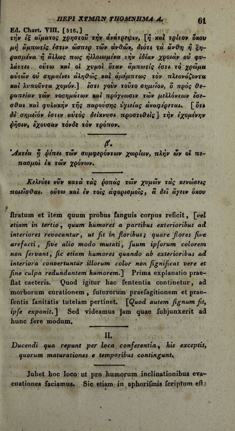 ΠΕΡΙ XTMJIN rnOMIWMA A, Ed. Chart. ΥΙΠ. [516*] την εξ αΐματος χρήστου την άνατρεψιν, [>? και τρίιον οκού μ?} άμπωτίς εστιν ώσπερ των ανθών, διότι τα άνθη η ξη- ρασμενα η άλλως πως ηλλοιωμενα την ιδίαν χροιάν οΰ φυ- λάττει οϋτω και οι χυμοί όταν άμπωτίς εστι το χρώμα ανιών ον σημαίνει αληθώς και άμεμπτως τον πλεονάζοντα και λνπουντα χυμόν.] εστι γουν τούτο σημειον, ό προς θε- ραπείαν τών νοσημάτων και πρόγνωσιν τών μελλόντων εσε- σθαι και φυλακήν της παρονσης υγιείας άναφερεταu \_ot$ δε σημείον εστιν αυτός δείκνυσι προστιθεις] την εχομενην ρησινι εχονσαν τόνδε τον τρόπον. f. *Ακτεα rj ρεπει τών συμφερόντων χωρίων, πλην ών οΐ πε- πασμοϊ εκ τών χρόνων· Κελεύει νυν κμτά τάς ροπάς τών χυμών τάς κενώσεις ποιεΊσθαι. οντω και εν τοις άφορισμοις, ά δει άγειν οκού liratum et item quum probus fanguis corpus reficit, [vel etiam in tertio, quum humores a partibus exterioribus ad interiores revocantur, ut βί in floribus; quare fiores five arefacti , five alio modo mutati, fuum ipforum colorem non fervant, fic etiam humores quando ab exterioribus ad interiora convertuntur illorum color non fignificat vere et fine culpa redundantem humorem.] Prima explanatio prae- ftat caeteris. Quod igitur hac fententia continetur, ad morborum curationem , futurorum praefagitionem et prae- fentis fanitatis tutelam pertinet. [Quod autem fignum fit% ipfe exponit. ] Sed videamus jam quae fubjunxerit ad hunc fere modum. II. Ducendi qua repunt per loca conferentia, his exceptis, quorum maturationes e temporibus contingunt Jubet hoc loco ut pro humorum inclinationibus eva- cuationes faciamus. Sic etiam jn aphorifmis fcriptum eft: