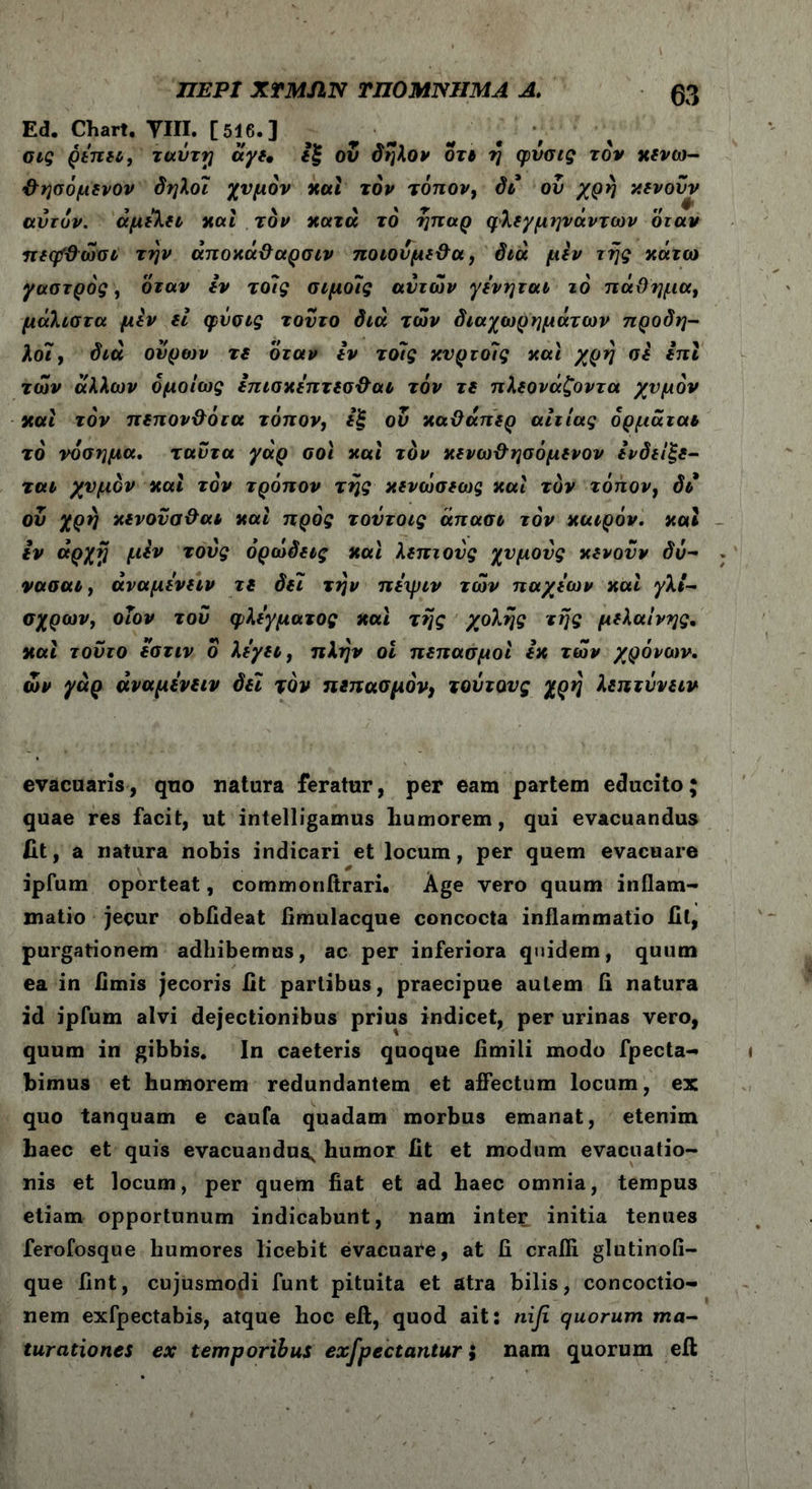 Ed. Chart. ΥΙΙΙ. [516.] σις ρεπει, ταΰτη άγε, εξ ου δηλον οτ» η φύσις τον χενω- <&ησόμενον δηλοι χυμόν καί τον τόπον, δι ου χρη χενοΰν αυτόν, αμελεί καί τον κατά τό ήπαρ φλεγμηνάντων όταν πεηΐϋώσι την άποχά&αρσιν ποιονμε&α, διά μεν της κάτω γαστρός, όταν εν τοις σιμοίς αυτών γενηται τό πάθημα, μάλιστα μίν ii φύσις τούτο διά των διαχωρημάτων προδη- λοϊ, διά ουρών τε όταν ίν τοις κνρτοΊς και χρη σί ίπΐ των άλλων ομοίως επισκεπτεσ&αι τόν τε πλεονάζοντα χυμόν και τόν πεπον&ότα τόπον, εξ ον καϋάπερ αιτίας όρμάται τό νόσημα, ταυτα γάρ σοϊ και τόν κενω&ησόμενον ενδείξε- ται χυμόν και τόν τρόπον της κενώσεως καί τόν τόπον, δι ου χρη κενονσ&αι καί προς τουτοις άπασι τόν καιρόν, καί ίν άρχη μεν τους ορώδεις καί λεπτούς χυμούς κενουν δύ- νασαι, άναμενειν τε δει την πεψιν των παχεων καί γλι- σχρων, οιον του φλέγματος και της χολής της μελαίνης· καί τούτο εστιν δ λεγει, πλην οΐ πεπασμοί εκ των χρόνων, ών γάρ άναμενειν δεϊ τον πεπασμόν, τούτους χρη λεπτΰνειν evacuaris, quo natura feratur, per eam partem educito; quae res facit, ut intelligamus humorem, qui evacuandus fit, a natura nobis indicari et locum, per quem evacuare ipfum oporteat, commonitrari. Age vero quum inflam- matio jecur obfldeat fimulacque concocta inflammatio fit, purgationem adhibemus, ac per inferiora quidem, quum ea in fimis jecoris fit partibus, praecipue autem fi natura id ipfum alvi dejectionibus prius indicet, per urinas vero, quum in gibbis. In caeteris quoque limiti modo fpecta- bimus et humorem redundantem et affectum locum, ex quo tanquam e caufa quadam morbus emanat, etenim haec et quis evacuandus, humor fit et modum evacuatio- nis et locum, per quem fiat et ad haec omnia, tempus etiam opportunum indicabunt, nam inter initia tenues ferofosque humores licebit evacuare, at fi crafli glutinofi- que fint, cujusmodi funt pituita et atra bilis, concoctio- nem exfpectabis, atque hoc eft, quod ait: nifi quorum ma- turationes ex temporibus exfpectantur; nam quorum eil