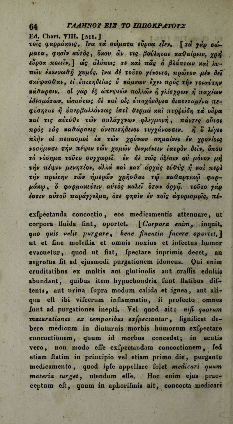 Ed. Chart. VIII. [516.] I τοϊς φαρμάκοις, ινα τα σώματα ευροα ιιεν, [τα γάρ σώ- ματα, φησίν αυτός, οκού αν τις βουληται κα&αίρειν, χρή ευροα ποιειν, ] ώς άλΰπως τε και πας ό βλάπτων και λυ- πών εκκενω&η χυμός. ϊνα δε τούτο γενοιτο, πρώτον μεν δει σκε\ρασ-&αι, εί επιτηδείαις ο κάμνων εχει προς την τοιαυτην κάϋαρσιν. οΐ γάρ εξ άπεψιών πολλών η γλισχρων η παχιών εδεσμάτων, ωσαύτως δε και οΐς υποχόνδρια διατεταμενα πε- φίσηται η υπερβαλλόντως εστί ϋερμά και πυρρώδη τα ουρά καί τις αΰτό&ι τών σπλάγχνων φλεγμονή, πάντες οντοι προς τάς καθάρσεις ανεπιτήδειοι τυγχάνουσιν, ή ο λεγει πλήν οι πεπασμοί εκ τών χρόνων σημαίνει εν χρονίοις νοσήμασι την πεψιν τών χυμών διαμενειν ιατρόν δε7ν, οπού τό νόσημα τούτο συγχαίρει. εν δε το7ς όξεσιν ου μόνον μή την πειριν μενητεον, άλλα και κατ άρχάς έν&νς ή καί περί την πρώτην τών ημερών χρήσ&αι τιρ καϋαρτικω φαρ- μάκω, ο φαρμακεύεις αυτός καλεΐ όταν όργφ. τούτο γάρ εστιν αυτου παράγγελμα, ότε φησίν ίν το7ς άφορισμρις, πι- exfpectanda concoctio, eos medicamentis attenuare, ut corpora fluida fint, oportet. [Corpora enim, inquit, quo quis velit purgare, bene fluentia facere oportet, J ut et fine moleflia et omnis noxius et infectus liumor evacuetur, quod ut fiat, fpectare inprimis decet, an aegrotus iit ad ejusmodi purgationem idoneus. Qui eniin cruditatibus ex multis aut glutinoiis aut crailis eduliis abundant, quibus item hypochondria funt flatibus dif- tenta, aut urina Cupra modum calida et ignea, aut ali- qua eft ibi vifcerum inflammatio, ii profecto omnes funt ad purgationes inepti. Yel quod ait: nifi quorum maturationes ex temporibus exfpectantur, fignificat de- bere medicum in diuturnis morbis humorum exfpectare concoctionem, quum id morbus concedat; in acutis vero, non modo elfe exfpectandam concoctionem, fed etiam ftatim in principio vel etiam primo die, purgante medicamento, quod ipfe appellare fojet medicari quum materia turget, utendum effe. Hoc enim ejus prae- ceptum eft, quum in aphorifmis ait, concocta medicari