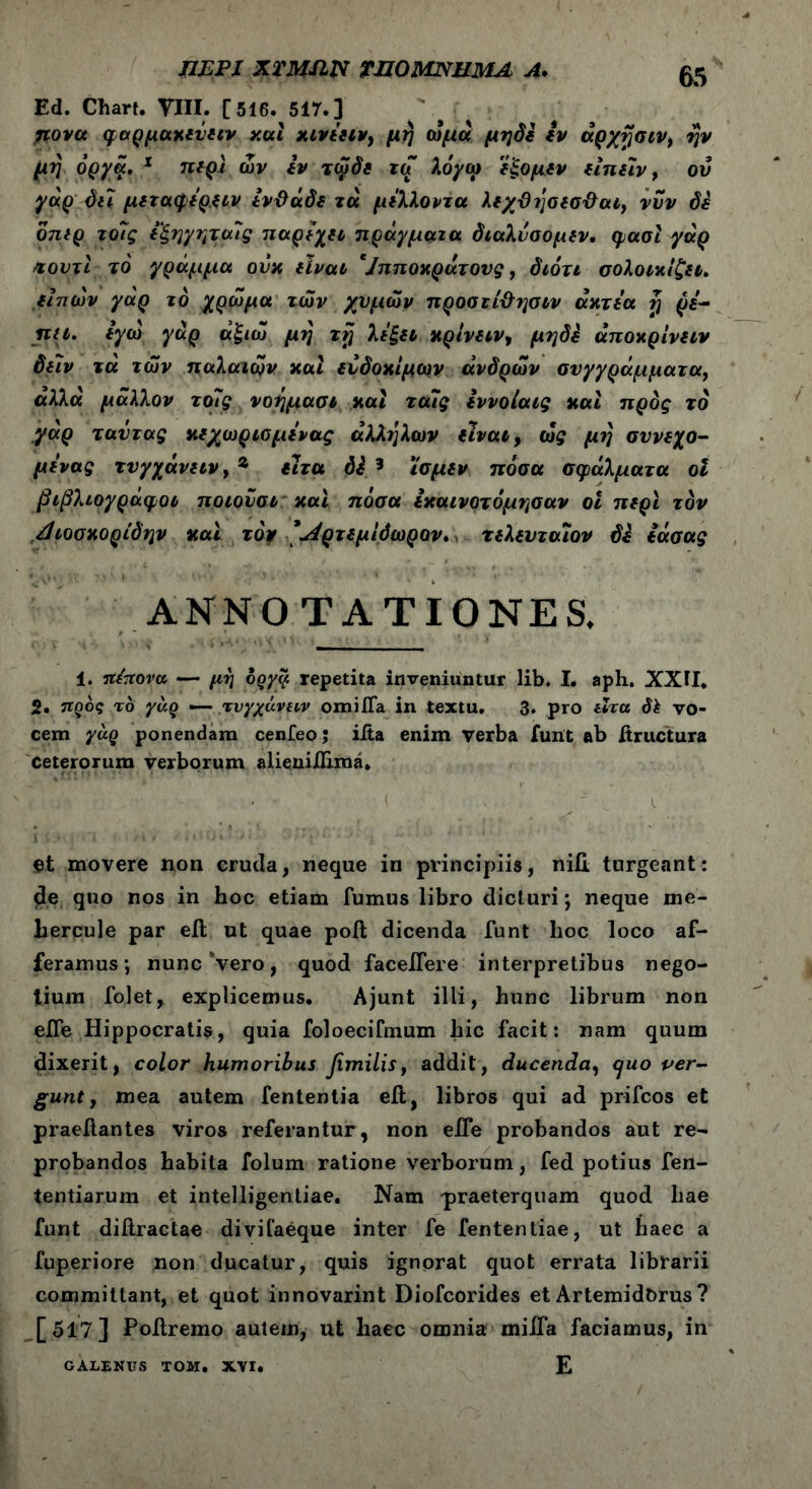 ΠΕΡΙ ΧΤΜΛΝ THOMNUMA A. Ed. Chart. VIII. [516. 517.] μονά φαρμαχενειν και χινέειν) μή ωμά μηδέ iv άρχησιν, ην μη όργά. 1 περί ών Ιν τωδε τα λόγω ε'ξομεν ειπεϊν, ον γαρ δει μεταφέρ.ξίν έν&άδε τά μέλλοντα λεχΰησεσ&αι, νυν δε όπιρ το7ς εξηγηταίς παρέχει πράγματα διαλυσομεν, φασί γάρ κουτί το γράμμα ουκ είναι '/πποκράτονς, διότι σολοικίζει. είπών γαρ το χρώμα των χυμών προσιί&?]σιν άκτέα η ρέ- πει. έγω γαρ άξιώ μη τη λέξει κρίνειν, μηδέ άποκρίνειν δειν τά των παλαιών καί ευδόκιμων άνδρών συγγράμματα, άλλά μάλλον το7ς νοημασι και τα7ς εννοίαις και πρός τό γαρ ταντας κεχωριομένας άλληλων είναι, ώς μι) σννεχο- μένας τνγχάνειν>9> ειτα δέ 3 ϊσμεν πόσα σφάλματα οι βιβλιογραφοι ποιονσι και πόσα εκαινοτόμησαν οι περί τον ,άιοσκορίδην και τόψ 'Λρτεμίόωρον. τελενταιον δέ εάσας ANNOTATIONES. 1. πέπονα «— μη δργα repetita inveniuntur lib, I. aph. XXII. 2. προς τό γάρ — τύγχαναν omifla in textu. 3. pro είτα dk vo- cem γάρ ponendam cenfeo; iita enim verba fuiit ab itructura Ceterorum verborum alieni/Iiraa. U?> ■'·■ '■ . · * ’* ' ' i ·„ . i et movere non cruda, neque in principiis, nifi. turgeant: de quo nos in hoc etiam fumus libro dicturi; neque me- hercule par eft ut quae poit dicenda funt hoc loco af- feramus; nunc vero, quod faceifere interpretibus nego- tium folet, explicemus. Ajunt illi, hunc librum non eife Hippocratis, quia foloecifmum hic facit: nam quum dixerit, color humoribus femilist addit, ducenda, cjuo per- gunt, mea autem fententia eit, libros qui ad prifcos et praeitantes viros referantur, non eife probandos aut re- probandos habita folum ratione verborum, fed potius fen- tentiarum et intelligentiae. Nam praeterquam quod hae funt diiiractae divifaeque inter fe fententiae, ut haec a fuperiore non ducatur, quis ignorat quot errata librarii committant, et quot innovarint Diofcorides et Artemidorus ? [517] Poilremo autem, ut haec omnia miifa faciamus, in E GALENUS ΤΟΜ. XVI.