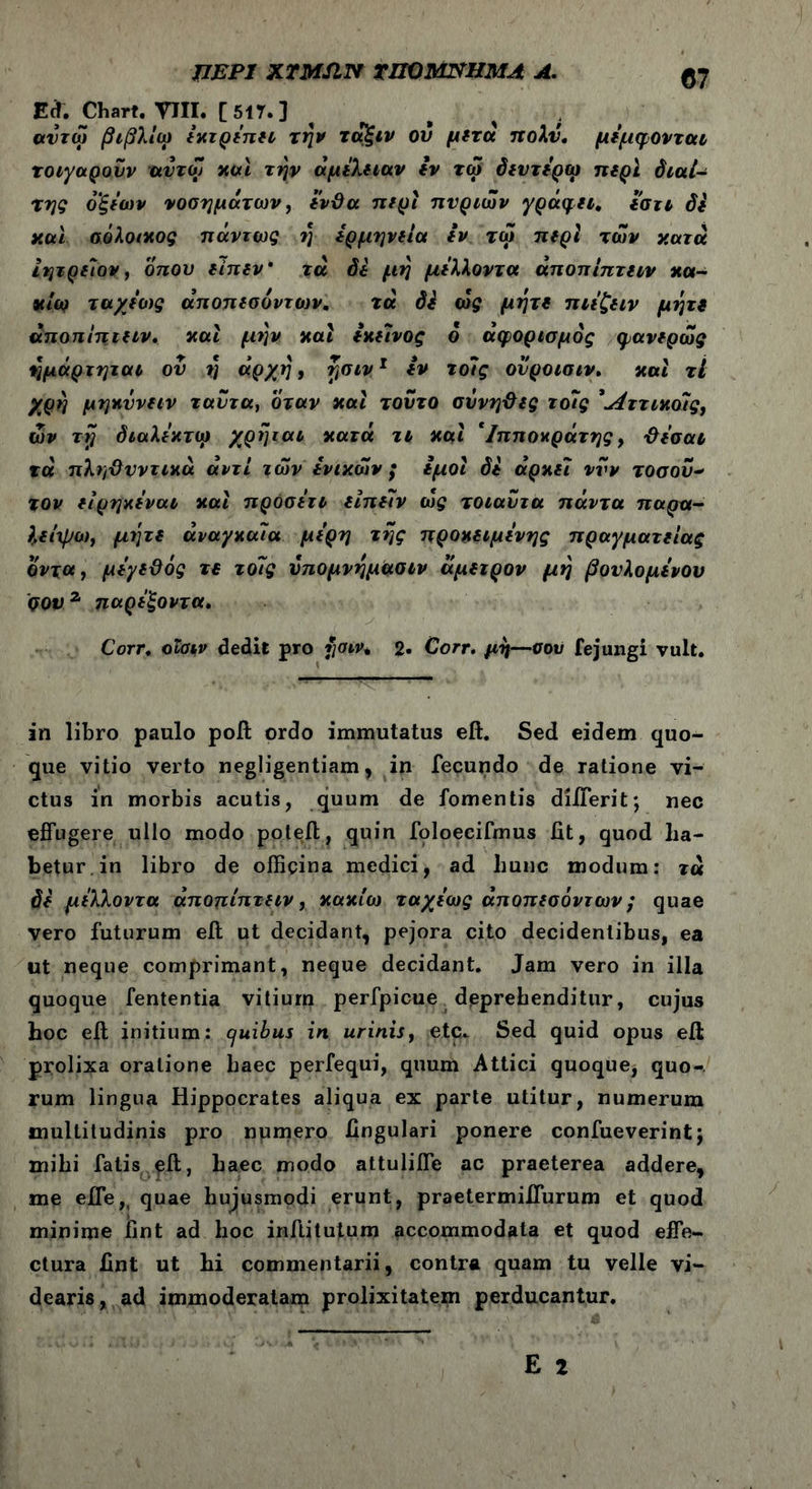 ΠΕΡΙ XTMJIN TUO ΜΝΗΜΑ A. <57 Ed. Chart. TTII· [517.] ^ ; avrco βιβλίω εκτρέπει την ταξιν ού μετά πολύ. μέμφονται τοιγαρονν αυτοί καί την αμέλειαν εν τω δεντέρω περί διαί- της οξέων νοσημάτων, ένθα περί πνριων γράφει, εστι δε ν.οά σόλοικος πάντως rj ερμηνεία iv τω περί των κατά ιητρείον, οπού είπεν τα δε μη μέλλοντα άποπίπτειν *α- κίω ταχέοις άποπεσόντων, τά δε ως μήτε πιέζειν μήτε άποπίπτειν. και μην και εκείνος 6 άφορισμός φανερως ημάρτηται ου η άρχη, ησιν1 iv τοΊς ονροισιν. και τί χρή μηκΰνειν ταντα, όταν και τούτο σννηθες τοϊς *^ττικο7ς, ων τη διαλέκτω χρηται κατά τι και 'Ιπποκράτης, θέσαι τά πληθυντικά αντί των ενικών; εμοί δε αρκεί νυν τοσοΰ- τον είρηκέναι καί προσέτι είπειν ω£ τοιαυτα πάντα παρα- Ιείψω, μήτε αναγκαία μέρη της προκειμένης πραγματείας οντα, μέγεθος τε τόις υπομνημασιν άμειρον μη βονλομένου qov ζ παρέξοντα. Corr. οΐσιν dedit pro $σιν* 2· Corr. μη—σού fejungi vult. in libro paulo poft ordo immutatus eft. Sed eidem quo- que vitio verto negligentiam, in fecundo de ratione vi- ctus in morbis acutis, quum de fomentis diiTerit; nec effugere ullo modo poteft, quin foloecifmus fit, quod ha- betur in libro de officina medici, ad hunc modum: τα δε μέλλοντα άποπίπτειν, κακίω ταχέως άποπεσόντων; quae vero futurum eft ut decidant, pejora cito decidentibus, ea ut neque comprimant, neque decidant. Jam vero in illa quoque fententia vitium perfpicue deprehenditur, cujus hoc eft initium: c/uibus in urinis, etc. Sed quid opus eft prolixa oratione haec perfequi, quum Attici quoque, quo- rum lingua Hippocrates aliqua ex parte utitur, numerum multitudinis pro numero lingulari ponere confueverint; mihi fatis eft, haec modo attuliffe ac praeterea addere, me efle,( quae hujusmodi erunt, praetermiifurum et quod minime fint ad hoc inftitutum accommodata et quod effe- ctura fint ut hi commentarii, contra quam tu velle vi- dearis, ad immoderatam prolixitatem perducantur.