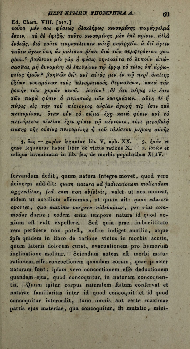 ΚΕΡΙ XTMJlVt rnOMTmMA A, 59 Ed. Chart. TUI. [517.] τούτο μύν ϋοι φνσιως όλοχληρως χινονμύνης παραγγίλμά ιστιν. το Si *φ*£ης τούτο χινονμύνης μύν ίηι χρίσιν, «λλά ύνδιώς, διά τούτο παραχύλιυσιν avrfj συνίργύίν. ά Sii άγην ταύια άγαν οπη αν μάλιοτα ρύπιι διά των συμφερόντων χω- ρίων.1 βούλεται μύν yap η φνσις τηνίχαύτα τό λυπούν άπω- σασθαι, μη δυναμύνη Si ifuOtivai τω ί'ργω το τύλος νπ* αρρώ- στιας ημώνζ βοηθών δει* χαί αιιός μύν iv τω π*ρι διαίιης οξύων νοσημάτων τους πλευριτικούς θεραπευων, χοιτά την ροπήν των χυμών χενόι. ίατύον? Si οτι ηύψις τίς ύστι των παρά φνσιν δ πεπασμός των νοσημάτων· αυτή Si η πύχρις ας την τού πύττοντος ουσίαν αγωγή τίς /στι τού πεττομύνον. όταν ονν το σώμα εχτ] χαιά φυσιν καί το πετιόμενον οιχείαν εχει φυσιν τώ πύττοντι, τότί μετάβολη ηάσης της ουσίας πεττομύνης η τού πλείστου μύρους αυτής 1, οπη — χωςίων leguntur lib. V, aph. XX. 2· ημών et quae fequuntur habet liber de victus ratione X. 3. Ιατίον et reliqua inveniuntur in lib, fec, de morbis popularibus XL1V. fervandum dedit , quum natura integre movet, quod vero deinceps addidit: quum natura ad judicationem moliendam aggrediturf Jed eam non abfolvity valet ut nos moneat, eidem ut auxilium afferamus, ut quum ait: quae educere oportet, quo maxime vergere videbuptur, per vias com- modas ducito ; eodem enim tempore natura id quod no- xium eil vult expellere. Sed quia prae imbecillitate rem perficere non poteft, noffro indiget auxilio, atque ipfe quidem in libro de ralione victus in morbis acutis, quum lateris dolorem curat, evacuationem pro b umor udi inclinatione molitur. Sciendum autem eil morbi matu- rationem efle concoctionem quandam eorum, quae praeter naturam funt; ipfam vero concoctionem effe deductionem quandam ejus, quod concoquitur, in naturam concoquen- tis, Quum igitur corpus naturalem iiatum confervat et naturae familiaritas inter id quod concoquit et id quod concoquitur intercedit, tunc omnis aut certe maximae partis ejus materiae, qua concoquitur, fit mutatio, mini-