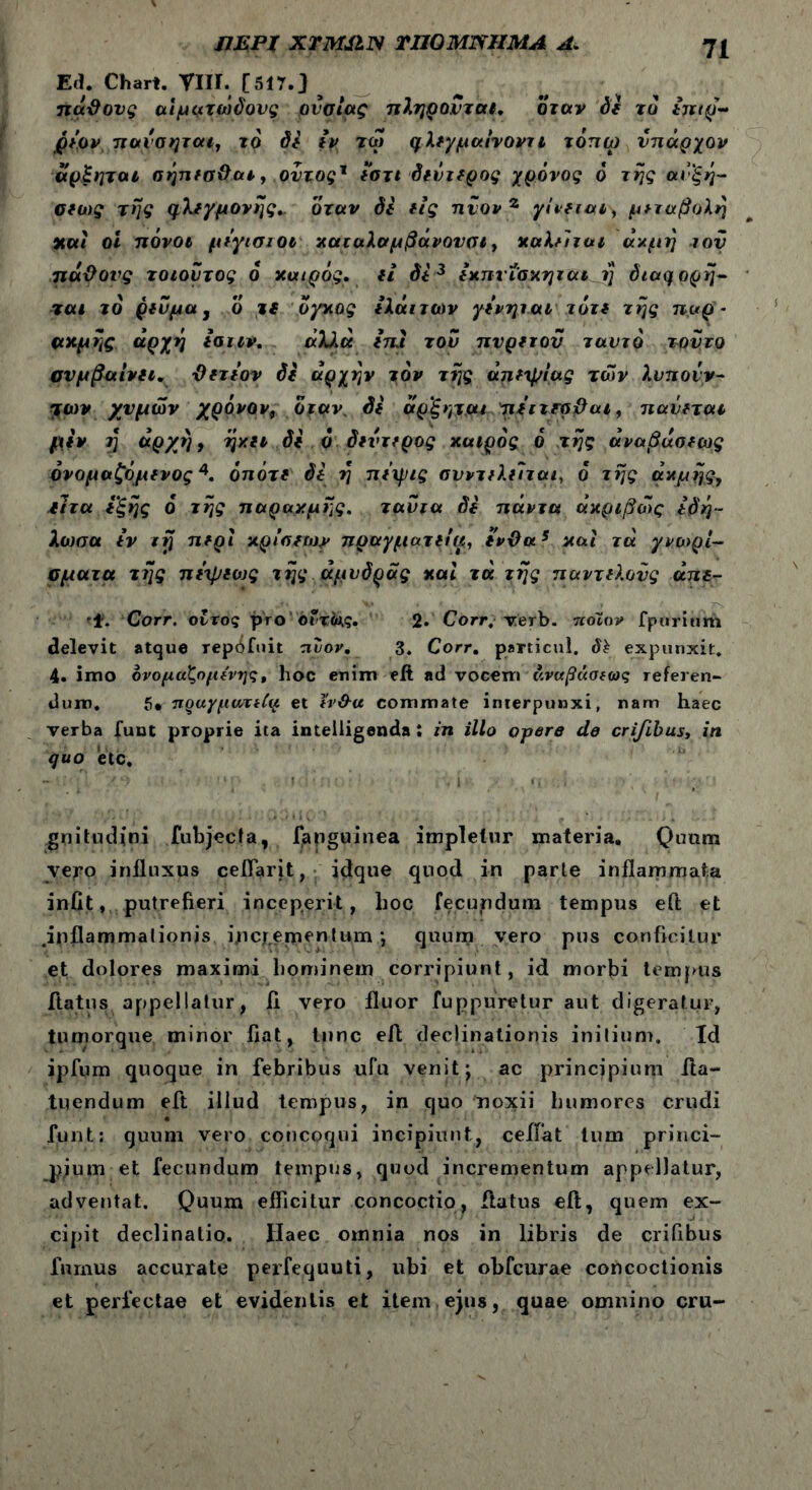 ΠΕΡΙ ΧΤΜΙΙΝ ΠΙΟ ΜΝΗΜΑ Λ. 7ί Ed. Chart. ΤΙΙΙ. [517-3 ττάΰονς αιματώδους ουσίας πληρονται. όταν de τδ £πιρ~ βίον πανσηται, ϊο de ιν τω φλιγμα/νοντι τοπω νπάρχον αρξηται σηπισ&αι, οντοςΧ *στι δίΰτίρος χρόνος ό της αυ'ξη- oeu)g της φλίγμονης* όταν δί eig πνονζ γ/veiaiy μεταβολή καί οι πόνοι μίγισίΟΐ καταλαμβάνονσι, καληται ακμή τον παϋονς τοιοντος ο καιρός, ei di 3 Ικπνΐακηται i} diaq\ορη- 7αι το ρινμα, ο τί όγκος ίλάιτων γίνηιαι τότι της παρ - ακμής αρχή ιαιιν. άλ)>ά ιπΐ τον πνριτον ταντό τούτο σνμβαινίΐ. Όιτιον de αρχήν τον της άηιψίας των λυποίν- ητών χυμών χρόνον, όταν, de άρ’ξητ,αι τιΐιτιρβαι, πανιται μιν 7] αρχή, ηκιι de ό διντιρος καιρός ό .της αναβασιως όνομαζόμινος4. ότιότι di η πιιρις σνντιλιΊται, ο της ακμής, ίιτα ιξης ό της παρακμής, ταντα di πάντα ακριβώς ιό'η- λωσα ev irj πιρι κρίσιων πραγματιία, ΐνϋα5 και τά γνωρί- σματα της πιψιως της άμνόρας καί τά της παντιλονς απι- 'f. Corr. οίτος pro ofrivj. 2· Corr, xerb. ποιον fpurium delevit atque rep^fuit πύον. 3. Corr. particul. dh expunxit. 4- imo ονομάζομίνης, hoc enim eft ad vocem ν.ναβάσιως referen- dum. 5· πραγμυπίίψ et tv&u commate interpunxi, nam haec verba fuut proprie ita inteiligenda : in illo opere cie cri/ibust in quo etc. gnitudini fubjecla, fanguinea impletur materia. Quum yejO influxus ceflarit, idque quod in parte inflammata iniit,, putrefieri inceperit, hoc fecundum tempus eft et .inflammationis incrementum ·, quum vero pus conficitur et dolores maximi hominem corripiunt, id morbi tempus flatus appellatur, ii vero fluor fupp.uretur aut digeratur, tumorque minor flat, tunc eft declinationis initium. Id ipfum quoque in febribus ufu venit j ac principium fla- tu endum eft illud tempus, in quo noxii humores crudi funt: quum vero concoqui incipiunt, ceifat tum princi- p;um et fecundum tempus, quod incrementum appellatur, adventat. Quum efficitur concoctio, flatus eft, quem ex- cipit declinatio. Haec omnia nos in libris de crifibus furnus accurate perfequuti, ubi et obfcurae concoctionis et perfectae et evidentis et item ejus, quae omnino cru-