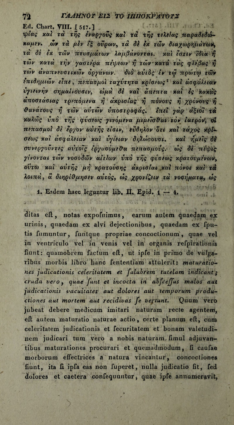 Ed. Chart. TUI. [517.] ίμιας καί τα της εναργούς και τά της τελεΐας .παραδεδοό- καμεν· ,ων τά μέν ουρών, τά δέ εκ των διαχωρημάτώ^ τα δε εκ των πτυσμάτων λαμβάνοντat. και εστίν ιδία ή των κατά την γαστέρα πέιμεων η των κατά τάς φλέβας ή των αναπνευστικών οργάνων. διό αυτός εν τω πρωτω των επιδημιών είπε, πεπασμοι ταχύτητα κρίσεως1 και άσφάλειαν υγιεινήν σημαινόυσιν, ωμά δέ και άπεπτα και ες κακάς αποστασίας τρεπόμενα η ακρισίας η πόνους η χρόνους-η θανάτους η των αυτών νποστροφάς. έπει γάρ αξιΟι τά καλώς υπό της φΰσεως γινόμενα μιμελσ&αι τον ιατρόν, οι πεπασμοί δε εργον αυτής είσιν, ενδηλον οτι και τάχος κρίί* σε'ως και ασφάλειαν και υγίειαν δηλωσουσι. και ημείς δ£ συνεργουντες αυτο7ς έργασόμε&α πεπασμονς. ως δε πέψις γίνονται των νοσοδών αιτίων υπό της φίσεως κρατουμένων% ου τω και αυτής μη κρατούσης άκρισίαι .και πόνοι και τά λοιπά ? ά διηρί&μησεν αυτός, ως χρονίζειν τά νοσήματα, ως 1. Eadem haec leguntur lib* II. Epid. t — 4. ditas eil, notas expofuimus, earum autem quaedam ex urinis, quaedam ex alvi dejectionibus, quaedam ex fpu- tis fumuntur, furitque propriae concoctionum', quae vel in ventriculo vel in venis vel in organis refpirationis fiunt: quamobrem facium eft, ut ipfe in primo de vulga- ribus morbis libro hanc fententiam attulerit; maturatio- nes judicationis celeritatem et falubrem tutelam indicant; cruda vero, quae funt et incocta in abfceffus malos aut judicationis vacuitates aut dolores aut temporum produ- ctiones aut mortem aut recidivas fe veptunt. Quum vero jubeat debere medicum imitari naturam recte agentem, eil autem maturatio naturae actio, certe planum eil, cum celeritatem judicationis et fecuritatem et bonam valetudi- nem judicari tum vero a nobis naturam iimul adjuvan- tibus maturationes procurari et quemadmodum, fi caufae morborum effectrices a natura vincantur, concoctiones fiunt, ita II ipfa eas non fuperet, nulla judicatio fit, fed dolores et caetera confequuntur, quae ipfe annumeravit,
