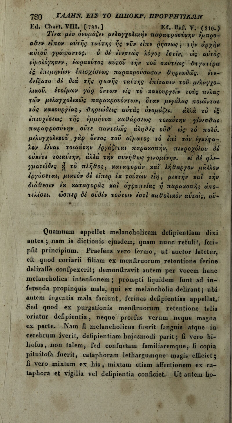 7gO ΓΑΛΗΝ. EJ2 ΤΟ ΙΠΠΟΚΡ. EPOPPHTJKJIN Ed. Chart. VIII.^ [ 788·] Ed. Baf. V. (210.) Tua μεν ονομάζει μελαγχολιών παραφροσύνην εμπρο- οθεν ειπον αυτής ταντης ής νυν είπε ρήσΐω$ j ών ^ρχήν ανιόν γράψαντος. ό di ενεστώς λόγος εστίν, ως αυτός ώμολόγησεν, εωρακότος αυτού την τον σκυτεως θυγατέρα εξ επιμηνίων επισχεσεως παρακρούσασαν θηριωόώς. ενε- ύειξατο di dia της φωνής ταυ της επίτασιν του μελαγχο- λικού. ετοίμων γάρ υντων εις το κακουργείν τους πέλας των μελαγχολικώς παρακρουόντων, όταν μεγάλας ποιώνται τας κακονργίας, θηριώδεις αντάς ονομάζει. αλΑά το εξ επισχεσεως της εμμήνου καθάρσεως τοιαύτην γίνεσθαι παραφροσύνην ούτε παντελώς αληθές ούθ> ώς τό πολύ. μελαγχολικού γάρ οντος τού αίματος τό επί τον εγκεφά- λων ιεναι τοιαυτην εργάζεται παρακοπήν, πικροχόλον di ονκε'τι τοιαύτην) άλλα τήν συνήθως γινομενην. εί di φλε- γματώδες $ το πλήθος, καταφοράν και λήθαργον μάλλον εργάσεται, μικτόν di ε'ίπερ εκ τούτων είη, μικτήν και τήν διαθεσιν εκ καταφοράς και αγρυπνίας ή παρακοπής άπο- τελεσει. ώσπερ di ούδεν τούτων ιστϊ καθολικόν αύτο7ς} αύ- Quamnam appellet melancholicam defipientiam dixi antea j nam is dictionis ejusdem, quam nunc retulit, feri- pfit principium. Praeiens vero termo, ut auctor fatetur, eit quod coriarii filiam ex menftruorum retentione ferine deliraffe confpexerit; demonftravit autem per vocem hanc melancholica intentionem * prompti fiquidem funt ad in- ferenda propinquis mala, qui ex melancholia delirant j ubi autem ingentia mala faciunt, ferinas defipientias appellat. $ed quod ex purgationis menftruorum retentione talis oriatur defipienlia, neque prorfus verum neque magna ex parte. Nam II melancholicus fuerit fanguis atque in cerebrum iverit, defipientiam hujusmodi parit j fi vero bi- liofus, non talem, fed confuetam familiaremque, fi copia pituitofa fuerit, cataphoram lethargumque magis efficiet; fi vero mixtum ex his , mixtam etiam affectionem ex ca- taphora et vigilia vel defipientia conficiet. Ut autem ho-