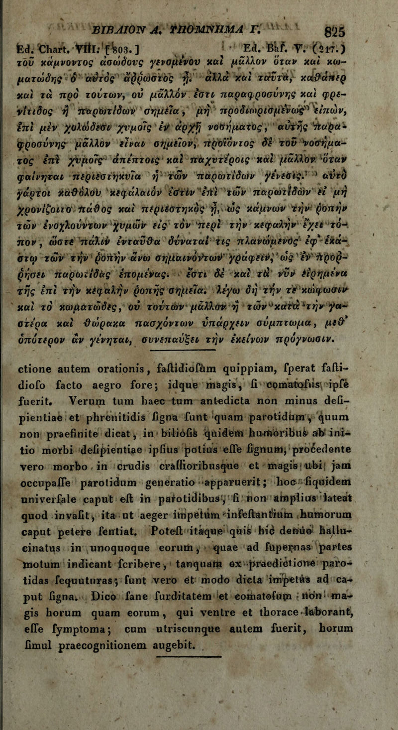* 1 BIBAION A* mOMlSHMA Γ. £25 tea/Chart.-Vttl:!f%03.] ( ‘ ' Ei.-fckf. T. (217.) του κάμνοντος άσώδονς γενομενου καί μάλλον όταν και κω- ματώδης ό αυτός άρρωστός η. άλλα και ταντά, κοί&άπερ και τα. προ τούτων, ού μάλλον εστο παραφροσύνης και φρε- νίτιδος η παρωτίδων σημεία, μη προδιωρισμενώς* 'ίίπών, $πϊ μεν χολώδεΟν χυμοίς Ιν άρ/fi νοσήματος, αυτής Vfcapa· Ιφροσύνης μάλλον είναι σ?ιμείον, προϊόντος δε τον νοσήμα- τος εττϊ χίιμοΊς* άπεπτοις καί παχντεροις και μάλλον 1όταν φαινηται περιέστηκυία η των παρωτίδων γε’νεσις.' Λ αυτό γάρτοι κα&'όλοϋ κεφάλαιόν ε&τίν'επϊ των παρωτιδών Η μη χρονίζοιιοΙιάϋος και περιεστηκος rj, ώς κάμνωνΤην ροπήν των ενοχλούντων χυμών εις τον περί την κεφαλήν εχει τό- πον, ώστε πάλιν ενταύ&α δνναταί τις πλανώμενϋςεφ*έκα- στο? των την ροή'ην άνω σημαινόν'τωϋ’γράφει^ * ως'3foft$o$- ρησει παρωτίδας έπομενας. εστι δε και τά vVil· έιρημενα της επί τήν κεφαλήν ροπής σημεία, λέγω δη τήν τε'κώφωσιν καί τό κωματώδες, ού τούτων μάλλον η τών^κάτίχ^την γα- στέρα και ΰώραχα πασχόντων νπάρχειν σύμπτωμα, με& όπύτερον αν γενηται, σννεπαύ'ξει την εκείνων προγνωσιν. ctione autem orationis , fallidiofhm quippiam, fperat fafti- diofo facto aegro fore; idque magis, ii cpmatofiisv ipfe fuerit. Verum tum haec tum antedicta non minus defi- pientiae et phrenitidis ligna funt quam parotidpm, quum non praefinite dicat, in biliofis quidfein hurtioribu^ ab* ini- tio morbi defipientiae ipfius potius elTe lignum, procedente vero morbo in crudis craflioribusque et magis ubi; jam occupalfe parotidum generatio apparuerit; lioc fiquidem univerfale caput ell in patotidibus, fi non amplius lateat quod invalitj ita ut aeger impetum'infeftantium humorum caput petere fentiat. Potelt itaque quis hid denuo hallu- cinatus in unoquoque eorum, quae ad fupernas partes motum indicant fcribere, tanquam ex -praedictione paro- tidas fequutnras ; funt vero et modo dicta'impetAs ad ca- put ligna. Dico fane furditatem et eomatofum · iidn: ma- gis horum quam eorum, qui ventre et thorace-laborant, efle fymptoma; cum utriscunque autem fuerit, horum limul praecognitionem augebit.