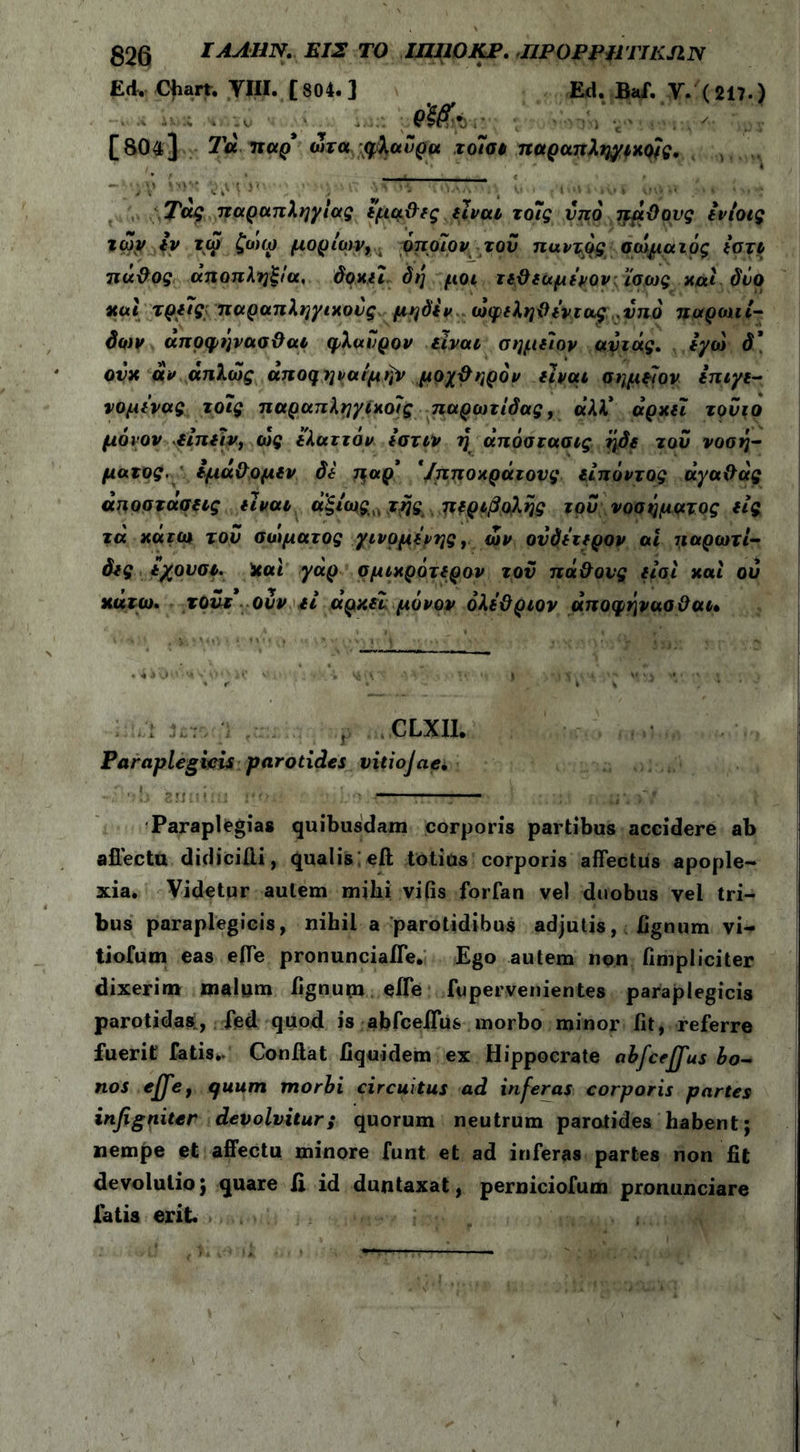 ΕΛ. Chart. VIII. [804.] Ed. Baf. V. (217.) [804] Τα TtctQ ώτα qXauga τοίσι παραπληγικούς. ' '* C i' > * 'j > * '\»,|AA VJ V \ι i ; l’‘V riv» l iHj *' .'''i * >» *i Τάς παραπληγίας εμαϋες είναι το7ς υπό πάθους tvioig ιών εν τώ ζωω μορίων, όποίιον του παντός σώματός ίο τι πάθος αποπληξία, δοκιι δη μοι τεθεαμενον ίσως και δύο και τρείς; παραπληγικούς μηδέν ώφεληθεντα^ς .υπό παρωτί- δων άποφήνασθαι φλαΰρον είναι σημείον αυιάς. εγώ δ\ ονκ άν απλώς αποηηναίμήν μοχθηρόν είναι σημείον επιγε- νομενας το7ς παραπληγίκοίς παρωτίδας, α’λλ* αρκεί τονιο μόνον είπειν, ώς ελαττόν εστιν η άπόστασις ήδε τού νοσή- ματος. εμάθομεν δε παρ’ '/πποκράτονς είπόντος άγαθάς αποστάσεις είναι ά’ξίως,, τηςπεριβολής τον νοσήματος εις τά κάτω τον σώματος γινόμενης, ών ουδέτερον ai παρωτί- δες εχουσι. Και γάρ σμικρότερον τον πάθους είσί καί ον κάτω. τουτ ονν εί αρκεί μόνον όλεθριον άποφήνααθαι· . . : 3ι;τ, ;ΐ ρ CLXII. Paraplegicis parotides vitiojae* ■: ·ώ fcmiiiu jiiui ■ ‘j τ Paraplegiae quibusdam corporis partibus accidere ab allectu didiciiii, qualis eft totius corporis affectus apople- xia. Videtur autem mihi vifis forfan vel duobus vel tri- bus paraplegicis, nihil a parotidibus adjutis, lignum vi- tiofum eas effe pronunciaffe. Ego autem non fimpliciter dixerim malum hgnupi effe fupervenientes paraplegicis parotidas, fed quod is abfceffus morbo minor fit, referre fuerit' fatis./ Confiat fiquidem ex Hippocrate abfceffus bo- nos effe, quum morbi circuitus ad inferas corporis partes infigniter devolvitur; quorum neutrum parotides habent; nempe et affectu minore funt et ad inferas partes non fit devolulio; quare ii id duntaxat, perniciofum pronunciare fatis erit