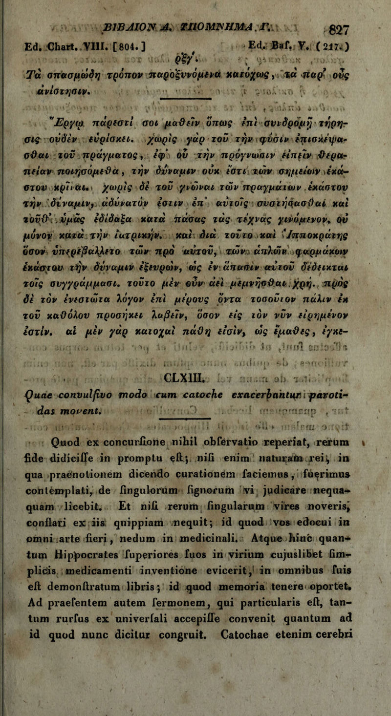 Β1ΒΜ0Ν 4. TIIOMJNHMA. Γ. 537 Ed. Cbart. YIII. [804. ] j Ed, Baf, T. ( 217-) qW- ■ Tu σπασμώόη τρόπον παρο'ξυνόμινά χηιόχως, τα πβρ’ ους άνίοτηοιν. · • ι '· ·· ' · . ν ‘ > * > 4 ·.’ % * 1 * Τ*' ' ' ' ) ! . Μ - - · * ♦'C S f '· Π λ) 4 . <4 · Μ1 ’Έργω. πάρεστί σοι μαΰε7ν όπως έπι συνδρομή τήρη- σες ονδέν ευρίσκει, χωρίς γάρ τον την ψύσίν έπισκεψα* ρϋαι τον πράγματος, εφ ου την πρόγνωαιν είπμν θερα- πείαν ποιησόμεΰα, την όνναμιν ούκεστιτων σημείων >έκά- στον κρ7ιαι, > χωρίς de του γνώνοα των πραγμάτων έκαστον την όνναμιν, αδύνατόν Ισιιν Ιπ αντοίς συστήρασΟαί και τοΰ&.νμάς εδίδαξα κατά πάσας τάς τεχνας γινόμενον* ου μόνον κατά την ιατρικήν, και διά τον το και \ Ιπποκράτης οσον νπερεβαλλετο των προ αυτόν, των: απλών φαρμάκων έκαστου τήν όνναμιν εξενρών, ώς ενάπασιν αυτόν δεόεικται το7ς σνγγράμμασι, τούτο μεν ούν' άει μεμνήσΟαι, χρή. προς δε τον ενεστώτα λόγον επι μέρους όντα τοσονιον πάλιν εκ τον καϋόλου προσήκει λαβε7ν, οσον εις τον νυν είρημένον εστίν. ai μεν γάρ κατοχαι πάϋη εισίν, ώς εμαϋες, εγκε- I ',■»>. \ » ’1,, μ * Ju ff f Λ 8u3.0oft<* ·» > ■ · CLX1U. . j , ; Quae convulfivo modo cum catochc exacerbantur < paroti- das movent, ' ··! · *r>;rrip , - Quod ex concurilone nihil obfervatio reperiat, rerum fide didicifie in promptu eft; nili enim naturam rei i, in qua praenotionem dicendo curationem faciemus, fuerimus contemplati, de Angulorum lignorum vi judicare nequa- quam licebit. Et nili rerum ftngularum vires noveris^ conflari ex iis qnippiam nequit; id quod vos edocui in omni arte fieri, nedum in medicinali. Atque hinc quan·* tum Hippocrates fuperiores fuos in virium cujuslibet fim- plicis medicamenti inventione evicerit,1 in omnibus fuis eft demonftratum libris; id quod memoria tenere oportet. Ad praefentem autem fermonem, qui particularis eft, tan- tum rurfus ex univerfali accepifle convenit quantum ad id quod nunc dicitur congruit. Catochae etenim cerebri
