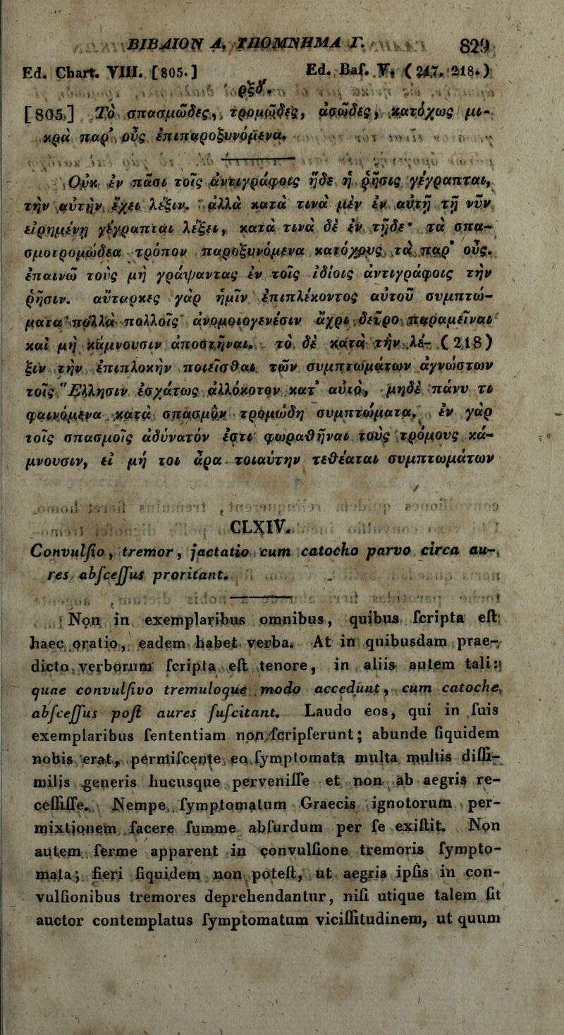 Ed. Chart. VIII. [805.] Ed. Baf. V, ( ?i,7. ai8.) ■ etf' - . v _ , [805.] Το σπαπμωδις,, τρομύδί'ς, άσοίδις, xcai/ως μί- χρά παρ' ους επιπαροξυνόμενα. (τ 1 λ ίΤ-Γ— ·... · ■·. ' \Ούκ iv πάσι το7ς άν%ι/ράφοις ηδε η ρησις γεγραπται9 την μ,ύτην εχει λεξιν, άλλα κατά τινά f.liy iv avjrj rrj νυν είρημενη γίγραπτάι λεξει9 κατά τινά δε iv. τηδε’ τα σπα- σμοιρομώδεα τρόπον παροξυνόμενα κατόχρνς, ju παρ' ους. επαινώ τους μη γράχραντας iv τοις ίδίοις άντιγράφοις την ρησιν. αυτάρκες γάρ ημ7ν επιπλεκοντος αυτού συμπτώ- ματα' πόλλά πολλο7ς' άνομοιογενεσιν άχρι δεύρο, $ιφραμε7ναι και μη κάμνουσιν άποΰτηναι. το δε κατά ϊήν Μ- ( 2,1-8) ξιν την επιπλοκήν ποιε7σΟαι των συμπτωμάτων ά/νώστων το7ς Ήλλησιν εσχάτως αλλόκοτον κατ αυτά, μηδε παν ν το φαινόμενα ,κατά σπασμό# τρομώδη συμπτώματα. εν γαρ tο7ς σπασμο7ς αδύνατόν εστι φωραϋηναι τούς τρόμους κα- μνουσιν, ii μη τοο άρα τοιαύτην τε&εαται συμπτωμάτων . ✓ . jfimou l·· i '>ii ?.*:>;γι3Ί} t tu: r» ;H’b p βνοοη» ‘3 CLXIV. Convulflo , tremor 9 jactatio cum catocho parvo circa au res abfcejjus proritant* ... ■ > . · i : m t ........ Non in exemplaribus omnibus, quibus feripta eft: haec oratio, eadem habet verba* At in quibusdam prae- dicto, verborum feripta eft tenore, in aliis autem tali quae convulfivo tremuloquemodo accedunt, cum catoche, abfceffus pofi aures fufeitant. Laudo eos, qui in fuis exemplaribus fententiam non fcripferunt; abunde iiquidem nobis'erat,, permifeeote eo.fymptomata multa multis diffi.- miljs generis hucusque perveniife et non ab aegris re- cefliife., Nempe,, fymptomatum Graecis ignotorum per- mixtionem facere furame abfurdum per fe exiftit. Non autem ferme apparent in convulfione tremoris fympto- mata*, fieri fiquidem non poteit, ut aegris ipfis in con- vulfionibus tremores deprehendantur, nili utique talem fit auctor contemplatus fymptomatum vicifiitudinem, ut quum