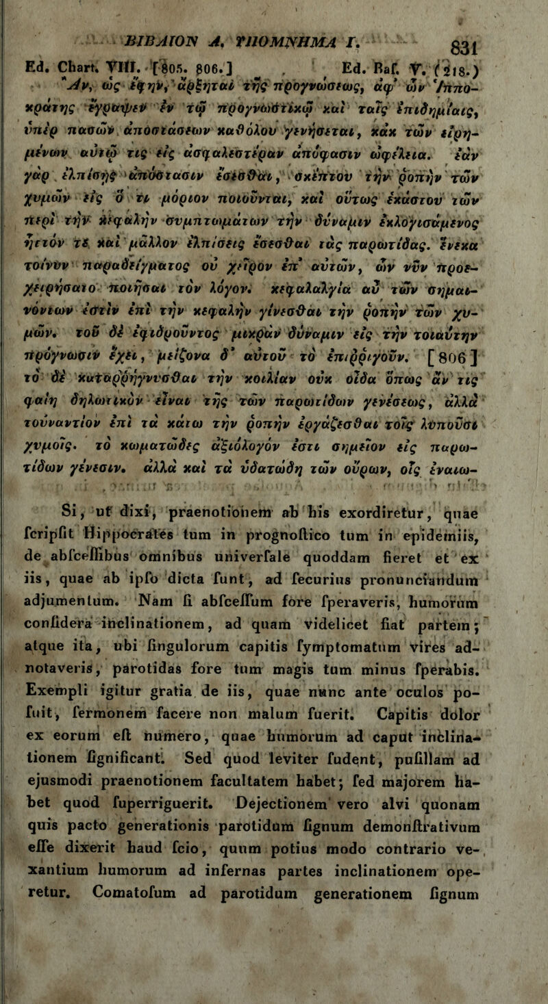 BJByllOTS A· VllOΜΝΗΜΑ Γ. ggj Ed. Chart. Viti. [805. g06.] ^ ' Ed. Raf. V. (i iis.) *Λν, ώςε^ην,' άρξιμαί της προγνώσεως, άψ ών Ιππο- κράτης εγραψεΡ εν τω ιτρογνώάιϊχω και ταΐς £πιδημίαις, υπε'ρ πασών άπόσιάσεων χαχόλου γενήσεται, χάχ των εΐρη- μενων αύιω τις έίς άσηαλεστεραν άπυφασιν ώφελεια. εάν γαρ έλπισες άπσστασιν εσεσϋαι, ακεπτον την ροπήν των χυμών είς ο tι μόριον ποιούνται, και όντως εκύστου των Λίρι την Αϊφάλην συμπτωμάτων την όνναμιν εκλογισάμενος ηττόν τ$ και μάλλον ελπίσεις εσεσ&αι ιάς παρωτίδας, ενεχα τοίνον παραδείγματος ον χείρον in* ανιών, ών νυν προε- χειρήσατο ποιησαί τον λόγον· κεφαλαλγία αν των σημαι- νόντων ε&τιν επί την κεφαλήν γίνεσ·&αι την ροπήν των χυ- μών· τον di εφιόρουντος μικράν όνναμιν εις την τοιάυτην πρόγνωσιν εχει, μείζονα δ* ανιόν το επιρριγόυν. [806] το δε Χυαάρρήγννσϋαο την κοιλίαν ονχ οϊδα όπως αν τις φαίη δηλωτικόν είναι της των παροηίδων γενεσεως, άλλα τουναντίον επι τά χάτω την ροπήν εργάζεσΟαι τοΊς λϋπονσί χνμοΐς. το κωματώδες άξιόλογόν εστι σημείον εις παρω- τίδων γενεσιν, άλλα και τά υδατώδη ιών ουρών, οΐς εναιω- Si, ut dixi, praenotionem ab his exordiretur, quae fcripfit Hippocrates tum in prognoftico tum in epiderniis, de abfceflibus omnibus univerfale quoddam fieret et ex iis, quae ab ipib dicta funt, ad fecurius pronunciandum adjumentum. Nam fi abfceilum fore fperaveris, humorum confidera inclinationem, ad quam videlicet fiat partem; atque ita, ubi fingulorum capitis fymptomatum vires ad- notaveris, parotidas fore tum magis tum minus fperabis. Exempli igitur gratia de iis, quae nwnc ante oculos po- fuit, fermonem facere non nialum fuerit. Capitis dolor ex eorum eft numero, quae humorum ad caput inclina* lionem fignificantl Sed quod leviter fude;nt, pufillam ad ejusmodi praenotionem facultatem habet; fed majorem ha- bet quod fuperriguerit. Dejectionem vero alvi quonam quis pacto generationis parotidum fignum demonfirativum effe dixerit haud fcio, quum potius modo contrario ve- xantium humorum ad infernas partes inclinationem ope- retur. Comatofum ad parotidum generationem fignum