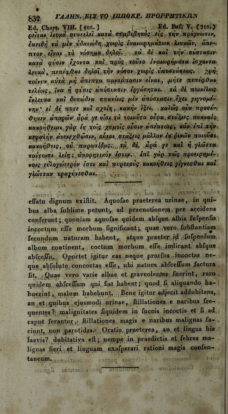 £32 ΓΑΛΗΝ, EJS TQ fniJOKf. ΠΡ0ΡΡΗΤ1ΚΛΝ Ed. Chart. ΥΙΠ. [ 806.] % > ψδ. Bafl V. (218;) ρεϊταν λευκάσυντελεί κατά συμβεβηκος είς την πρόγνοισιν, επειδή τα μεν υδατώδη χωρίς εναιωρημάτων, λευκών, άπε- πτον είναι το νόοημα, δ ήλοι. τα δε και την σύστασιν κατά φΰσιν εχοντα και προς τούτο εναιωρήματα ίσχοντα λευκά, πεπεφβαι δ ήλοι την νόσον χοψς νποσιάςεως. χρή τοίνυν αυτά μή άπεπτα παγτμπασιν είναι, μήτε πεπεφ&αι τελεως, ϊ'να ή φίσις άποσιασιν εργάσηται. τά δΐ ποικίλως εκλευκα και δυοώδεα σπανίως μεν άπόστασιν εχει γιγνομε- νην* εί δε ποτέ και σχοίη, κακήν εξει. καλώς ονν προσε~ &ηκεν απορών αρά γε οίσε τα τοιαντα ουρά σταξιές πυκναί; κακοή&ειαι,γάρ εν, τοίς χνμοϊς ουσιν άπεπτοις, καν επι την, κξφβλήν άνεν^χϋώαιν, οντρι στάξεις μάλλον εκ ρινών ποιούσε κακοήθεις, ον παρωτίβμς,. τρ δε, άρά γε και η γλώττα τοντοιοι λε,ιη; άπορητικόν εστιν. επί γάρ τοίς προειρημέ- νους ευλογωτερόν εστι και πυρετούς κακοήθεις γίγνεσθαι καί γλώτταν τραχΰνεσϋαι. effatu dignum exiflit. Aquofae praeterea urinae, in qui- bus alba fublime petunt·, ad praenotionem per accidens conferunt;,quoniam aquofae quidem abfque albis fufpenfls incoctum efle morbum flgniflcant·, quae vero fubftantiam fecundum naturam habent., atque praeter;.id fufpenfum album cpntinent, coctum morbum efl*e indicant abfque abfce/Γμ.,. Opprtet igitur eas neque prorfus incqctas ne- que abfolute concoctas efle, ubi natura abfceflum factura iit. Quae vero varie albae et graveolentes fuerint, raro quidem abfceflum qui fiat habent; quod A aliquando ha- buerint , malum habebunt. Bene igitur adjecit addubitans, an et quibus ejusmodi urinae, flillationes e naribus fre- quentes?; malignitates Aquidem in fuccis incoctis et A ad caput ferantur,' flillationes magis e naribus malignas fa- ciunt, non .parotidas.· Oratio praeterea, an, et lingua his laevis? dubitativa eft; nempe in praedictis et febres ma- lignas Aeri et linguam exafperari rationi magis confen- taneum.