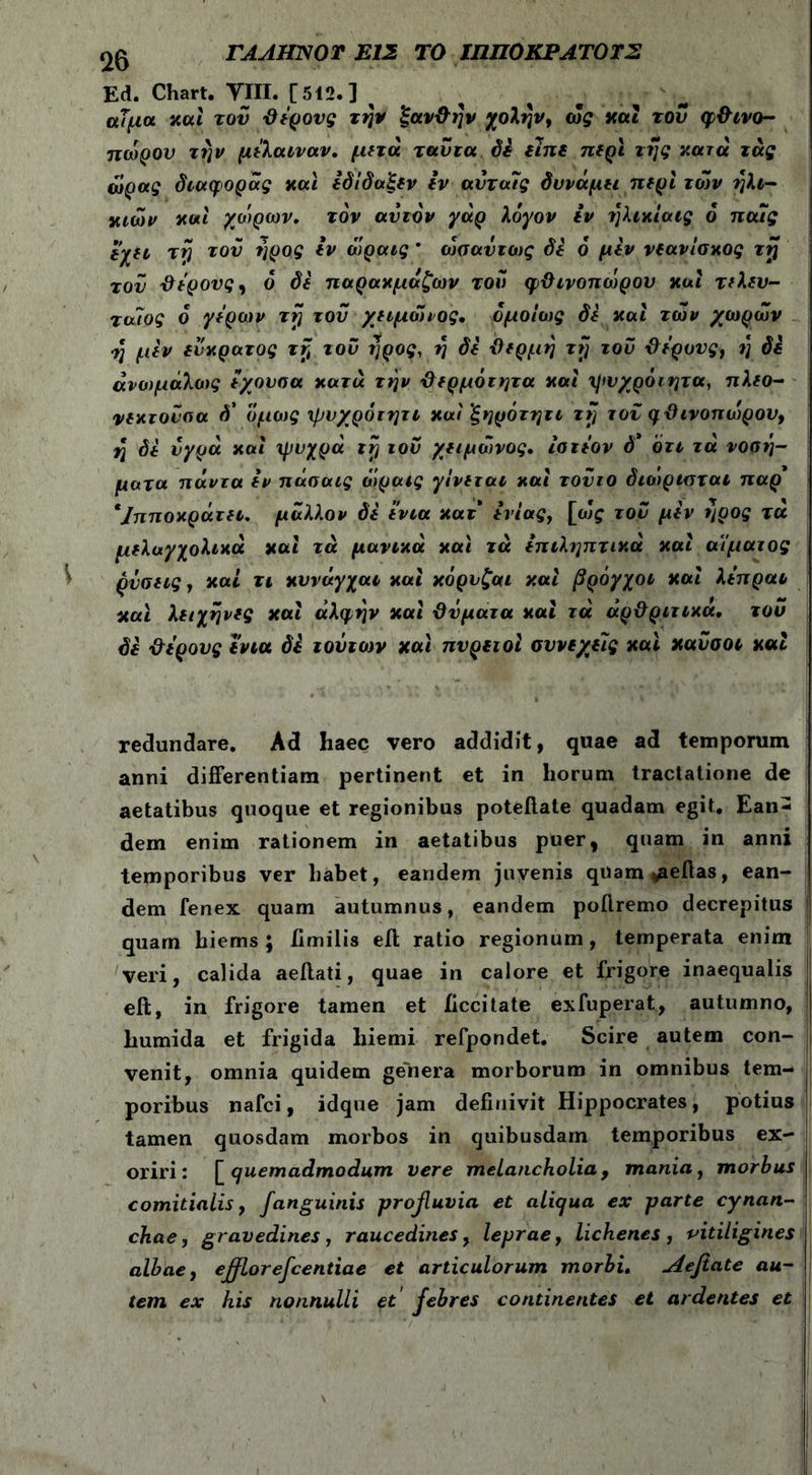 ΓΑΛΗΝ Ο Τ ΕΙΣ ΤΟ ΙΠΠΟΚΡΑΤΟΤΣ Ed. Chart. VIII. [512.] ^ αίμα καί του θέρους την ξανθήν χολήν, ως και τον φθινο- πώρου την μέλαιναν, μετά ταυτα δε είπε περι της κατά τάς ώρα? διαφοράς και εδΐδαξεν Ιν αΰτα7ς δυνάμει περί των ηλι- κιών και χοίρων, τον ανιόν γάρ λόγον iv ηλικίαις 6 παΐς ίέχει τη του ηρος iv όίραις * ωσαύτως δε ό μεν νεανίσκος τη τον θέρους, ό di παρακμάζων τον φθινοπώρου και τελευ- ταΐος ο γέρων τη του χειμώιος. ομοίως δί και των χωρών ■η μεν εύκρατος τη του ηρος, η δί θέρμη τη τον θέρους, ι} δε άνωμάλοις έχονσα κατά την θερμότητα και ηιυχρόιητα, πλεο- νεκτούσα δ' όμως ψυχρότητι και ’ξηρότητι τη τον φθινοπώρου, η δί υγρά και ψυχρά τη ιού χειμώνος. ίστέον ό' ότι τά νοσή- ματα πάντα εν πάσαις ώραις γίνεται και τούτο διοιριαται παρ' */πποκράτει. μάλλον δί ’ένια κατ' ενίας, [eJf του μεν ηρος τά μελαγχολικά καί τά μάνικά και τά επιληπτικά και αίματος ρύσεις, καί τι κυνάγχαι και κορυζαι καί βρόγχοι καί λέπραι και λειχήνες καί άλφην καί θύματα καί τά αρθριτικά. του δε θέρους ένια δε τούτον καί πυρετοί συνεχείς και κανσοι καί redundare. Ad haec vero addidit, quae ad temporum anni differentiam pertinent et in horum tractatione de aetatibus quoque et regionibus poteilate quadam egit. Ean- dem enim rationem in aetatibus puer, quam in anni temporibus ver habet, eandem juvenis quam^eftas, ean- dem fenex quam autumnus, eandem poflremo decrepitus quam biems ; iimilis eil ratio regionum, temperata enim veri, calida aeffati, quae in calore et frigore inaequalis eft, in frigore tamen et iiccitate exfuperat, autumno, humida et frigida hiemi refpondet. Scire autem con- venit, omnia quidem genera morborum in omnibus tem- poribus nafci, idque jam definivit Hippocrates, potius tamen quosdam morbos in quibusdam temporibus ex- oriri: [quemadmodum vere melancholia, mania, morhus comitialis, Janguinis profluvia et aliqua ex parte cynan- chae, gravedines, raucedines, leprae, lichenes, -vitiligines albae, efflorefcentiae et articulorum morbi. Aefiate au- tem ex his nonnulli et febres continentes et ardentes et
