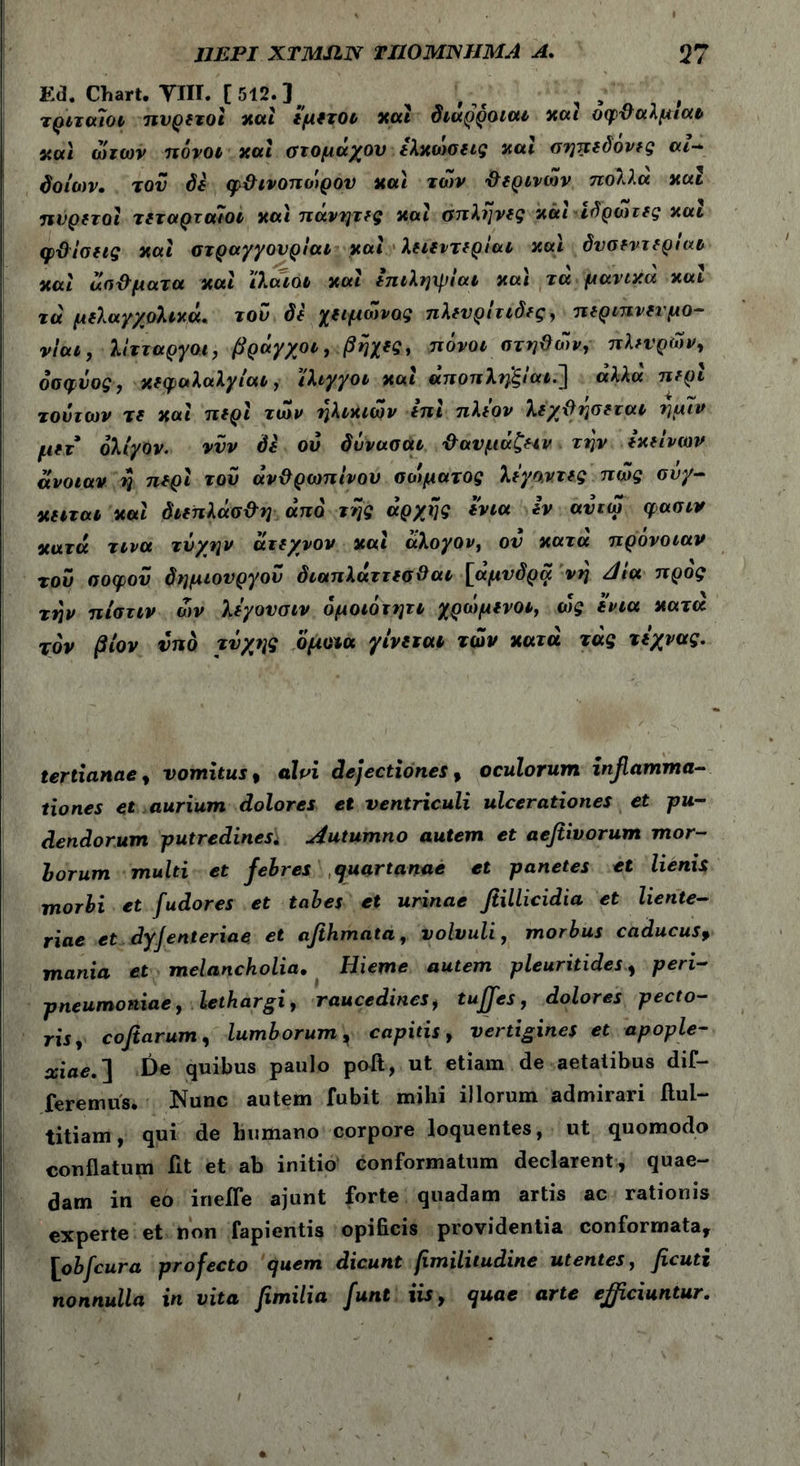 E(3. Chart. YIH. [512.] τριταιοι πυρετοί χαι εμετοί χαϊ διαρροιαι χαι οφ&αλμιατ χα\ ώτων πόνοι χαι στομάχου ελχωσεις χαι σηπεδονες cu- δοίων. τον δε φ&ινοπωρον χαι το)ν Φερινων πολλά χαι πυρετοί τεταρταίοι χαι πάνητες χαι σπλήνες χάι ιδρώτες χαι φϋίσεις χαί στραγγονριαι χαι λειειτεριαι χαι όνσεντεριαΐ χαί απ&ματα. xal ϊλαιοι χαι επιληψίαι χα\ τά μανιχα χαι τά μελαγ/ολιχά, τον δε χειμώνας πλευρίτιδες, περιπνετμο- νιαι, λίτταργοι, βρόγχοι, βηχες, πόνοι στηϋών, πλευρών, όσφυος, χεφαλαλγίαι, ίλιγγοι χαι άποπληξίαι.] άλλα περί τούτων τε χαι περί των ηλικιών επί πλέον λέχΰησεται ημιν μετ ολίγον. ννν δε ού δννασαι ’&ανμάζειν την εχείνων άνοιαν y περί του άνϋρωπίνου σοψατος λεγοντες πώς σνγ- χειται χαι διεπλάσ&η από της αρχής ενια εν αυτώ φασιν χατά τινα τύχην άτεχνον χαί άλογον, ον χατά πρόνοιαν του σοφού δημιουργόν διαπλάττεσΟαι [άμνδρα νη Jia προς την πίστιν ών λεγονσιν όμοιότητι χρώμενοι, (ός ενια χατα τον βίον νπδ τύχης όμοια γίνεται των χατά τάς τεχνας. tertianae, vomitus, alvi dejectiones, oculorum infamma- tiones et aurium dolores et ventriculi ulcerationes et pu- dendorum putredines* Autumno autem et aefiivorum mor- borum multi et febres quartanae et panetes et lienis morbi et fudores et tabes et urinae fiillicidia et liente- riae et dyjenteriae et afihmata, volvuli, morbus caducus, mania et melancholia. Hieme autem pleuritides, peri- pneumoniae, lethargi, raucedines, tuffes, dolores pecto- ris, coftarum, lumborum, capitis, vertigines et apople- xiae,'] De quibus paulo poft, ut etiam de aetatibus dif- feremus. jNunc autem fubit mihi illorum admirari ilul- titiam, qui de humano corpore loquentes, ut quomodo conflatum fit et ab initio conformatum declarent, quae- dam in eo inefle ajunt forte quadam artis ac rationis experte et non fapientis opificis providentia conformata, [obfcura profecto quem dicunt fimilitudine utentes, ficuti nonnulla in vita femilia funt iis, quae arte efficiuntur.