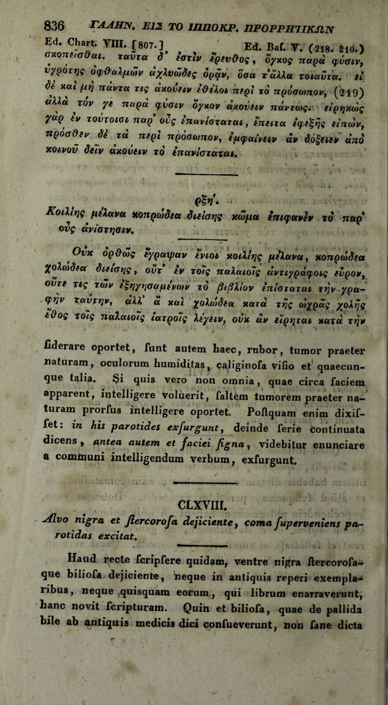 Ed. Chart. ΥΙΙΙ. [807.] Ed. Baf. y. (218. 219.) σχοηδισ ai. ταυτα δ ιστιν δ’ρδν&ος, oyxog παρά φΰσιν, νγροτης όφ&αλμων άχλνωδδς όραν, δσα τάλλα τοιαντα, δί δδ καί βη πάντα τις άκονδιν ί&ιλοι πδρί το πρόσωπον, (219) άλλα τον γδ παρα φυσιν ογκον άκονδιν πάντως. δίρηκως γαρ *ν τουτοισι παρ’ ους ίπανίσταται, δπδίτα δψδ'ξής δίπων, ηροσϋδν δέ τα πδρί πρόσωπον, Ιμφαι'νδίν αν όόξδίδν άπδ κοινού δδΐν άκονδιν το ιπανίσταται. Κοιλίης μδλανα κοπρωδδα διδίσης κώμα δπιφανίν το παρ' ους άνίστησιν, Ονκ όρ&ως δγραψαν ϊνιοι κοιλίης μιλάνα, κοπρωδδα χολωδδα διδίσης, οϋτ iv τοϊς παλαιοίς άντιγράφοις δνρον, οντδ τις των δξηγησαμινων το βιβλΐον Ιπίσταται την γρα- φήν ταυτην, αλλ α καί χολωδδα κατά της αίχράς χολής δϋος τοϊς παλαιοίς ιατροίς λιγδίν, ονκ άν δ'ίρηται κατά την fiderare oportet, funt autem haec, rubor, tumor praeter naturam, oculorum humiditas, caliginofa villo et quaecun- que talia. i^i quis vero non omnia, quae circa faciem apparent, intelligere voluerit, faltem tumorem praeter na- turam prorfus intelligere oportet. Poftquam enim dixif- fet: in his parotides exfurgunt, deinde ferie Continuata dicens , antea autem et faciei Jigna, videbitur enunciare a communi intelligendum verbum, exfurgunt. CLxvm. Alvo nigra et fiercorofa dejiciente, coma fuperveniens pa- rotidas excitat. Haud recte fcripfere quidam, ventre nigra ftercorofa- que biliofa dejiciente, neque in antiquis reperi exempla- ribus, neque quisquam eorum, qui librum enarraverunt, lianc novit fcripturam. Quin et biliofa, quae de pallida bile ab antiquis medicis dici confueverunt, non fane dicta