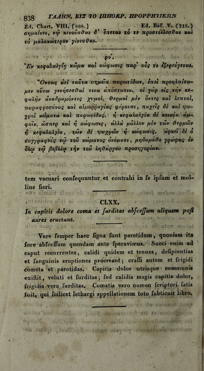 g33 ΓΑΛΗΝ. ΕΙΣ ΊΟ ΪΗΠΟΚΡ. ΠΡΟΡΡΗΊΙΚΛΝ Ed. Chart. νίϊϊ.’[808.] > Ed. Baf. Υ. (219.) οημαινεί, τώ χενοΰσθαι δ’ επεται το τί προστίλλεσθαι καί το μαλαχώτερύν γίνεσθαι. ■ » ρο. 9Εν χεφαλαλγιρ χώμα και κώφωσις παρ' ους τι εξερενγεταε. *''Οντως άει ταντα σημεία παρωτίδων, enet προηλπίσα- μεν ουτω γ&νήσεσθαί τινα άπόστασιν. οί γαρ εις την κε- φαλήν άναδραμόντες χυμοί,. -θερμοί μεν δντες καί λεπτοί, παραφροσννας και αιμορραγίας φερουσι, παγεις δε καί ψυ- χροί κώματα και παρωτίδας, η κεφαλαλγία δε κοινόν άμ- φοιν, ώσπερ καί η κώφωσις, άλλα μάλλον μεν των θερμών η κεφαλαλγία, ιών δε ψυχρών η κώφωσις* αρκεί δε ό ΰυγγραφ'ενς τω του κώματος όνόματι, μηδαμόθι γράψας εν ’όλω τώ βιβλίω την του λήθαργου προσηγορίαν. tem vacuari confequuntur et contrahi in fe ipfum et mol- lius fieri. CLXX. In capitis dolore coma et furditas abfceffum aliquem pojl aures eructant. Vere femper haec ligna funt parotidum, quoniam ita fore abfceJTum quendam ante fperavimus. Succi enim ad caput recurrentes, calidi quidem et tenues, defipientias et fanguinis eruptiones procreant; crafli autem et frigidi comata et parotidas. Capitis dolor utrisque communis exiftit, veluti et furditas; fed calidis magis capitis dolor, frigidis vero furditas. Comatis vero nomen fcriptori fatis fuit, qui fcilicet lethargi appellationem toto fubticuit libro.