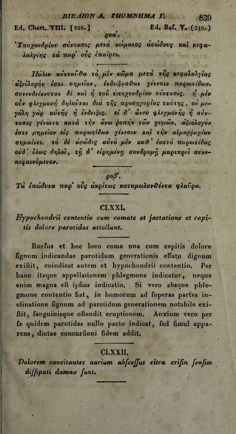 ΒΙΒΛΙΟΝ A. ΤΙ10ΜΝΗΜΑ Γ. 539 Ed. Chart. THE [808.] f Ed. Baf. T. (219.) goa. 'Υποχονδρίου σνντασις μετά χώματος άσώδονς και κεφα- λαλγίης τά παρ’ ονς επαίρει. Τΐάλιν κάνταν&α τδ μεν χώμα μετά της κεφαλαλγίας άξιόλογόν εστι σημεΊον, ενδείξασ&αι γενεσιν παρωτίδων· σννενδείχνυται δε χαι η του υποχονδρίου σνντασις. ή μεν οΖν φλεγμονή δηλονται διά της προσηγορίας ταντης , ον με- γάλη γάρ αντής η ενδειξις. ιί δ* άνεν φλεγμονής η σνν- τασις γενοιτο κατά την άνω ροπήν των χυμών, άξιόλογόν εστι ρημείον εις παρωτίδων γενεσιν καί την αιμορραγίαν σημαίνει, το δε άσώδες αυτό μεν xa&’ εαυτό παρωτίδας ούδ’ όλο)ς δηλοι, τή δ’ είρημε'νη συνδρομή μαρτυρεί αυνε- πιφαινόμενον. ρ0β’· Τά ΐπώδυνα παρ’ ονς άκρίτως καταμωλυν&εντα φλανρα. CLXXI. Hypochondrii contentio cum comate et jactatione et capi- tis dolore parotidas attollunt. Rurfus et hoc loco coma una cum capitis dolore lignum indicandae parotidum generationis effatu dignum exiilit, coindicat autem et hypochondrii contentio. Per hanc itaque appellationem phlegmone indicatur, neque enim magna eft ipiius indicatio. Si vero absque phle- gmone contentio fiat, in humorum ad fuperas partes in- clinatione fignum ad parotidum generationem notabile exi- iiit, fanguinisque oilendit eruptionem. Anxium vero per fe quidem parotidas nullo pacto indicat, fed fimul appa- rens, dictae concurfioni fidem addit. CLXX1I. Dolorem concitantes aurium ahfceffus citra crifin fenfim diffipati damno funt.