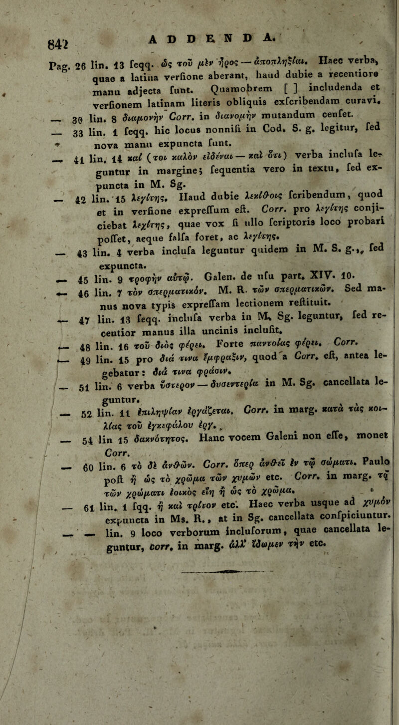 842 A D D E N D A. Pag. 26 lin. 13 feqq. ώς του μϊν ι'ρος — αποπληξίαν. Haec verba» qnae a latina verfione aberant, haud dubie a recentiore manu adjecta funt. Quamobrem [ ] includenda et verfionem latinam literis obliquis exfcribendam curavi. — 30 lin* 8 διαμονήν' Corr. in διανομήν mutandum cenfet. 33 l£n< i feqq. hic locus nonniii in Cod. S. g. legitur, fed ♦ nova manu expuncta funt. _ 41 i£n# xat {τον καλόν εϊδέναν — καν δτν) verba inclufa ler guntur in margine, fequentia vero in textu, fed ex- puncta in M. Sg. — 42 lin. 15 λεγίτης. Haud dubie λεχίθ-ονς fcribendum, quod et in verfione expreifum efi. Corr. pro λεγίτης conji- ciebat λεχίτης, quae vox fi ullo fcriptoris loco probari poifet, aeque falfa foret, ac λεγίτης. — 43 lin. 4 verba inclufa leguntur quidem in M. S. g.,, fed expuncta. 45 lin. 9 τροφήν αντφ. Galen. de ufu part. XIV. 10. — 46 lin. 7 τον σπερματικόν. M. R των σπερματικών. Sed ma- nus nova typis expreflam lectionem reftituit. — 47 lin. 13 feqq. inclufa verba in M* Sg. leguntur, fed re- centior manus illa uncinis inclufit. — 48 lin. 16 του διός φέρει. Forte παντοίας φέρει. Corr. *— 49 lin. 15 pro διά τινα εμφραξνν, quod a Corr. efi, antea le- gebatur ϊ διά τινα φρασιν. ^4 ljn. g verba ύστερον — δυσεντερία in M. Sg. cancellata le- gunt· _ # — 52 lin. 11 ίηνλψρίαν Εργάζεται. Corr. in marg. «ατ« τας κοι- λίας του Ιχχεφάλου ίρχ. ν 54 lin 15 δαχνότητος. Hanc vocem Galeni non efTe, monet Corr. — 60 lin. 6 το δΐ άν&ών. Corr. δπερ άν&έν ίν τω σωματν. Paulo poft η ώς τό χρώμα των χυμών etc. Corr. in marg. τ£ των χρώματι ίοιχός εϊη η ώς τό χρώμα. * — 61 Πη. 1 fqq. ή *ul τρίνον etc. Haec verba usque ad χυμόν expuncta in Ms. R., at in Sg. cancellata confpiciuntur. —» —. lin. 9 loco verborum incluforum, quae cancellata le- guntur, corr* in marg. «λλ* ίδωμεν την etc.