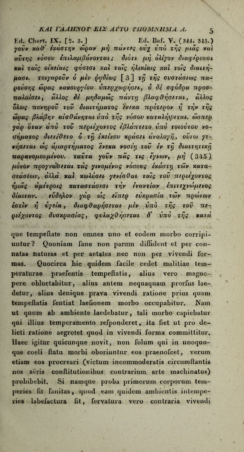 KAt FAAjmOT EI2 AT ΤΟ T1I0MJXUMA A. Ed. Chart. IX. [2. 3.J ^ f Ed. Baf. V. (344._ 545.) καϋ-1 έκάστην ώραν μ?} παντες ονχ υπό της μνας και αυτής νόσου επιλαμβάνονται; διότν μη ολίγον διαφέρουσι καί ταίς οίκείαις φνσεσι καί τα7ς ήλικίαις καί τοϊς διαιτή- μασι. τοιγαρονν 6 μεν ραδίως [ 3 ] τή tfjg συστάσεως πα- ρονσης ώρας κακόνργίου υπερχωρήσει, 6 δέ σφοδρά προσ- παλαίσει, άλλος δε μηδαμώς πάντη βλαφ&ήσεται, άλλος ολως πονηρού του διαιτήματος ένεκα πρότερον η την της ώρας βλάβην αίσ&άνηται υπό της νόσον καταλήψεται. ώσπερ γάρ όταν από του περιέχοντος έβλάπτετο υπό τοιοντου νο- σήματος διετί&ετο ό τή εκείνου κράσει άναλογή, ουτο) γε- νήσεται ώς αμαρτήματος ένεκα vooerj του εν τή διαιτητική παρανομουμένου. ταυτα γονν πας τνς εγνων, μή (345) μόνον προγνωσετάι τάς γινομένας νόσους έκαστη των κατα- στάσεων, άλλα καί κωλυσει γενέσϋαΐ ταις του περιέχοντος ημάς άμετροις καταστάσεσι τήν εναντίαν επιτεχνώμενος δίαιταν. ενδηλον γάρ ώς είπερ ευκρασία των πρώτων έατίν η υγεία, διαφ&αρήσεται μεν υπό ζής τον πε- ριέχοντος δυσκρασίας, φυλαχ&ήσεται d’ υπό τής κατά que tempeftate non omnes uno et eodem morbo corripi- untur? Quoniam fane non parum diffident et per con- natas naturas et per aetates nec non per vivendi for- mas. Quocirca liic quidem facile cedet malitiae tem- peraturae praefentis tempefiatis, alius vero magno- pere obluctabitur, alius autem nequaquam prorfus lae- detur, alius denique prava vivendi ratione prius quam tempeftatis fentiat laefionem morbo occupabitur. Nam ut quum ab ambiente laedebatur, tali morbo capiebatur qui illius temperamento refponderet, ita fiet ut pro de- licti ratione aegrotet quod in vivendi forma committitur, llaec igitur quicunque novit, non folum qui in unoquo- que coeli itatu morbi oboriuntur eos praenofcet, verum etiam eos procreari (victum incommoderatis circumftantis nos aeris confiitutionibus contrarium arte machinatus) prohibebit. Si namque proba primorum corporum tem- peries fit fanitas, quod eam quidem ambientis intempe- ries labefactura fit, fervatura vero contraria vivendi